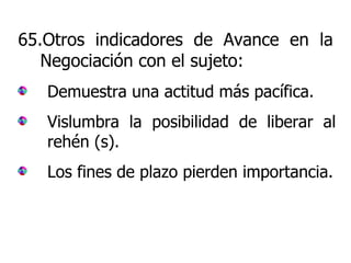 65.Otros indicadores de Avance en la Negociación con el sujeto: Demuestra una actitud más pacífica. Vislumbra la posibilidad de liberar al rehén (s). Los fines de plazo pierden importancia. 