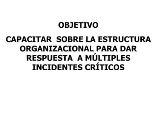 OBJETIVO CAPACITAR  SOBRE LA ESTRUCTURA ORGANIZACIONAL PARA DAR RESPUESTA  A MÚLTIPLES INCIDENTES CRÍTICOS 