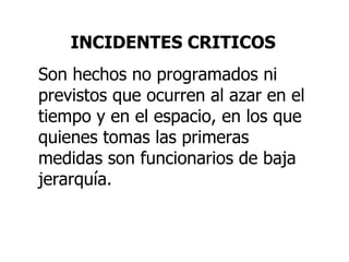 INCIDENTES CRITICOS Son hechos no programados ni previstos que ocurren al azar en el tiempo y en el espacio, en los que quienes tomas las primeras medidas son funcionarios de baja jerarquía. 