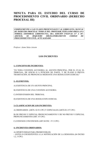 MINUTA PARA EL ESTUDIO DEL CURSO DE
PROCEDIMIENTO CIVIL ORDINARIO (DERECHO
PROCESAL III)


COMPLEMENTO A LAS CLASES PRESENCIALES Y AL LIBRO GUÍA, MANUAL
DE DERECHO PROCESAL TOMO II DEL PROFESOR FERNANDO ORELLANA
TORRES; EDITORIAL LIBROTECNIA, 1RA. EDICIÓN PÁGINAS 137 A 307.
ADEMÁS,   SE    REQUIERE    OBLIGATORIAMENTE     CODIGO    DE
PROCEDIMIENTO CIVIL, ACTUALIZADO



Profesor: Jaime Salas Astrain



                                LOS INCIDENTES



1.- CONCEPTO DE INCIDENTES:

“ES TODA CUESTION ACCESORIA AL ASUNTO PRINCIPAL, POR EL CUAL EL
TRIBUNAL, DE OFICIO O A PETICION DE PARTE, Y DE PLANO O PREVIA
TRAMITACIÓN, SE PRONUNCIA MEDIANTE UNA RESOLUCION JUDICIAL”


2.- ELEMENTOS:

A) EXISTENCIA DE UN ASUNTO PRINCIPAL

B) EXISTENCIA DE UNA CUESTION ACCESORIA

C) INTERVENSION DEL TRIBUNAL

D) EXISTENCIA DE UNA RESOLUCION JUDICIAL


3.-CLASIFICACION DE LOS INCIDENTES:

A) ORDINARIOS (ARTS. 82-91 CPC) Y ESPECIALES (ARTS.92-157 CPC)

B) DE PREVIO Y ESPECIAL PRONUNCIAMIENTO Y DE NO PREVIO Y ESPECIAL
PRONUNCIAMIENTO (ART. 87 CPC)

C) CONEXOS E INCONEXOS (ART.84 INC. 1Y 2 CPC)


4.- INCIDENTES ORDINARIOS:

A) OPORTUNIDAD PARA PROMOVERLOS:
- ANTES O COEXISTENTES A LA NOTIFICACIÓN DE LA DEMANDA (84 INCISO
1,2, 3 CPC)
 