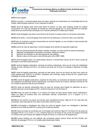 Norma
Fornecimento de Energia Elétrica em Média Tensão de Distribuição à
Edificação Individual l
SM04.08-01.003 7ª Edição 15/08/2014 10 de 50
4.6Ramal de Ligação
4.6.1Em princípio, o ramal de ligação deve ser aéreo, podendo ser subterrâneo por necessidade técnica da
Coelba, determinações públicas, ou por interesse do cliente;
4.6.2O ramal de ligação deve entrar pela frente do terreno, ou seja, pelo endereço postal da unidade
consumidora. Em caso de interesse de entrada do ramal de ligação por um ponto diferente do endereço
postal deve ser encaminhada solicitação com a devida justificativa a Coelba para análise;
4.6.3O ramal de ligação não pode cruzar terrenos de terceiros ou passar sobre ou sob áreas construídas;
4.6.4Quando aéreo, o ramal de ligação deve estar livre de obstáculos e visível em toda a sua extensão;
4.6.5Todos os materiais e serviços componentes do ramal de ligação e a sua conexão à rede principal são
de responsabilidade da Coelba;
4.6.6Do ponto de vista da segurança o ramal de ligação deve atender as seguintes exigências:
a) Não ser acessível através de janelas, sacadas, escadas, ou outros locais de acesso de pessoas;
b) Respeitar as legislações dos poderes municipais, estadual e federal;
c) Não deve ter emendas no vão da travessia de vias públicas;
d) Manter a altura mínima para o solo definida pela norma NBR 15688.
4.6.7O ramal de ligação aéreo, em média tensão, deve ter o comprimento máximo de 40 m entre o ponto de
derivação e o primeiro poste particular.
4.6.8O ramal de ligação subterrâneo, derivado de sistema subterrâneo, deve ser em anel com interligação
através de dois cubículos de linha e um terceiro que pode ser de linha ou proteção a depender da carga
atendida.
4.6.9O ramal de ligação subterrâneo, derivado da rede aérea, deve ser em banco de dutos com cabos de
cobre isolados para 12/20 kV ou 20/35kV, unipolares, sem emendas, seção mínima 50 mm², próprios para
instalação em locais não abrigados.
4.6.10No ramal de ligação subterrâneo, originário de rede aérea, os condutores da descida do poste devem
ser protegidos por eletroduto de ferro galvanizado, com altura mínima de 3 metros, diâmetro nominal de 100
mm, fixado ao poste por fitas de aço inoxidável.
4.6.11O poste da descida subterrânea deve ter base de concreto para fixação do eletroduto de aço e
assento das duas curvas longas de PVC, conforme Figuras 01 e 02 do Anexo II.
4.6.12Na base do poste da mufla e a no máximo 30 metros da base devem existir poços subterrâneos,
sendo um deles de emenda (PE) com dimensões internas: comprimento 1,6 m x largura 1,2 m x
profundidade 1,3 m.
4.6.13Deve ser previsto nos poços de emenda, para emergências futuras, folga de 7m em cada fase dos
condutores, para execução de uma volta no perímetro interno do poço.
4.6.14As terminações e blindagens dos cabos do ramal de ligação devem ser interligadas e aterradas
através de uma haste de 2400 mm no poço junto à base de descida.
4.6.15O banco de dutos do ramal deve ser na formação 2x2 conforme Figura 01 do Anexo III e ter poços de
passagem PP de 1,2 m x 0,8 m x 1,3 m, conforme Figura 01 do Anexo IV nas curvas com ângulo horizontal
ou vertical maior que 45 graus em relação à direção do ramal, e a cada 30 m de espaçamento.
4.6.16Os poços situados em vias públicas não carroçáveis devem possuir tampa de ferro fundido com
diâmetro de passagem 700 mm, no modelo padronizado pela Coelba.
 