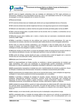 Norma
Fornecimento de Energia Elétrica em Média Tensão de Distribuição à
Edificação Individual l
SM04.08-01.003 7ª Edição 15/08/2014 11 de 50
4.6.17O ramal de ligação subterrâneo deve ser instalado em eletrodutos de PVC rígido antichama ou
fibrocimento, instalado a uma profundidade mínima de 1,00 m, com declividade mínima de 1% entre poços
de passagem ou emenda, espaçados de no máximo 30 metros.
4.7Ramal de Entrada
4.7.1O ramal de entrada deve ser instalado pelo cliente sob sua responsabilidade técnica e financeira.
4.7.2O ramal de entrada deve atender exigências técnicas e de segurança iguais às do ramal de ligação.
4.7.3Devem ser observados os valores máximos de queda de tensão permitidos pelas normas da ABNT.
4.7.4Em ramal de entrada aéreo, os postes devem ser de concreto, ferro ou madeira, e condizentes com as
normas de postes da ABNT.
4.7.5Quando houver cerca metálica sob o ramal, a mesma deve ser secionada e devidamente aterrada
conforme a NBR 15688.
4.7.6Não é permitida a travessia de vias públicas com ramais de entrada subterrâneos. Em caso de
necessidade da travessia, esta deve ser executada pela Coelba através do ramal de ligação subterrâneo.
4.7.7O Cabo do ramal de entrada subterrâneo a ser conectado à rede da Coelba deve ser de cobre,
unipolar ou tripolar, com classe de isolação 12/20 kV ou 20/35 kV, seção mínima 50 mm², próprio para
instalação em locais não abrigados e sujeitos a umidade.
4.7.8Quando situado em área interna, os poços de passagem podem ter tampa lisa de concreto armado ou
com cobertura semelhante a do piso, com alças para içamento e nome da Coelba em baixo relevo.
4.7.9No ponto de entrega, quando situado em poço, a emenda entre o ramal de ligação com o ramal de
entrada deve ser executada pela Coelba, utilizando terminais desconectáveis.
4.8Medição para Consumidores Cativos
4.8.1É de responsabilidade da Coelba escolher os medidores e demais equipamentos de medição que
julgar necessários, bem como sua substituição ou reprogramação quando considerada conveniente,
observados os critérios estabelecidos na legislação metrológica e aplicáveis a cada equipamento.
4.8.2Os equipamentos necessários à medição tais como: transformadores de corrente ou potencial, chaves
de aferição e medidores são dimensionados, fornecidos e instalados exclusivamente pela Coelba.
4.8.3Os equipamentos de medição devem situar-se em local de fácil acesso, boas condições de segurança,
ventilação e o mais próximo possível do limite da propriedade com a via pública.
4.8.4Não é permitida a instalação da medição em escadas, rampas, interiores de vitrines, áreas entre
prateleiras, dependências sanitárias, dormitórios, cozinhas, locais sem iluminação, sem condições de
segurança, de difícil acesso, sujeitos a gases corrosivos, a gases combustíveis, sujeitos a inundações,
trepidações excessivas, proximidades de máquinas, bombas, reservatórios, fogões ou caldeiras.
4.8.5A medição de energia elétrica, quando em redes particulares de média tensão (MT), deve estar situada
em cubículo dentro da propriedade do consumidor, em local de fácil acesso e boa iluminação, o mais
próximo possível do alinhamento do terreno com a via pública e no máximo a 40 m do mesmo, Figura 2 do
Anexo VI.
4.8.6A medição, se em baixa tensão, pode situar-se junto à subestação e esta próxima à carga.
4.8.7Em subestação plena, a medição de energia elétrica deve situar-se em cubículo na propriedade do
consumidor, em local de fácil acesso e boa iluminação e no máximo a 40 m do alinhamento com a via
pública.
 
