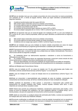 Norma
Fornecimento de Energia Elétrica em Média Tensão de Distribuição à
Edificação Individual l
SM04.08-01.003 7ª Edição 15/08/2014 13 de 50
4.8.18Pode ser atendida mais que uma unidade consumidora de único consumidor na mesma propriedade,
com medições em BT, e ramais de ligação distintos, desde que sejam atendidos cumulativamente os
seguintes requisitos:
a) A potência transformadora total não supere 225 kVA;
b) Não existam áreas construídas comuns às unidades consumidoras;
c) Os circuitos elétricos após as medições estejam em áreas excludentes;
d) As unidades consumidoras sejam de AT;
e) Os contratos de fornecimento sejam referidos ao mesmo CPF ou CNPJ;
f) Os ramais estejam espaçados de no mínimo 1.000 m conforme Figura 4 do Anexo VI.
4.8.19Pode ser fornecido mais que um ramal de ligação com medições em MT, ou com uma medição em
MT e outras em BT, para a mesma propriedade, desde que sejam atendidos cumulativamente as seguintes
condições:
a) Não existam áreas construídas comuns às unidades consumidoras;
b) Os circuitos elétricos de baixa tensão estejam em áreas excludentes;
c) A distância entre as cargas seja superior a 2000 m conforme Figura 5 do Anexo VI.
4.8.20Pode ser instalada mais que uma medição na mesma unidade consumidora em casos de cargas
especiais assim reconhecidas por programas governamentais e custeadas pelo interessado.
4.8.21O fracionamento de uma medição pode ocorrer quando uma unidade consumidora é desdobrada em
duas ou três. Neste caso, o consumo de cada nova unidade deve ser medido individualmente. Para tanto a
reforma deve atender às seguintes condições:
a) As instalações devem ser eletricamente separadas e atenderem a norma de fornecimento a
edificações de uso coletivo;
b) As unidades consumidoras devem ser separadas fisicamente e possuírem acesso através de área
comum pertencente à unidade consumidora caracterizada como condomínio;
c) Deve ser disponibilizada uma área para instalação de transformadores da Coelba se necessário;
d) A instalação deve atender às recomendações de compartilhamento de subestações, se aplicável.
4.9Caixa de Medição para Consumidores Cativos
4.9.1Em caso de medição em BT, as caixas de medição com TC são padronizadas pela Coelba com
dimensões e demais características técnicas conforme Figuras 1 e 2 do Anexo VII.
4.9.2Em caso de medição em MT, a caixa de medição deve ter as características conforme Figura 3 do
Anexo VII.
4.9.3Cabe ao consumidor a responsabilidade pela instalação da caixa de medição, conservação dos
componentes da entrada de serviço, de forma a mantê-los sempre em boas condições de utilização.
4.9.4Na qualidade de depositário a título gratuito, o consumidor é responsável pela custódia dos
equipamentos de medição instalados pela Coelba, inclusive àqueles mantidos sobre lacre, e deve
responder por eventuais danos causados a estes.
4.9.5O Cliente deve permitir aos profissionais habilitados, devidamente credenciados pela Coelba, o livre
acesso ao local de instalação dos medidores e às suas instalações elétricas a qualquer tempo, com a
devida presteza, sob pena de suspensão do fornecimento conforme previsto na legislação.
4.9.6É vetado ao consumidor, ou qualquer pessoa não autorizada pela Coelba, o acesso aos equipamentos
de medição salvo aos visores dos medidores utilizados.
4.9.7Ocorrendo modificações na edificação que torne o local da medição incompatível com os requisitos já
mencionados, o consumidor deve preparar novo local para a instalação dos equipamentos de medição.
 