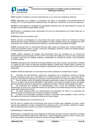 Norma
Fornecimento de Energia Elétrica em Média Tensão de Distribuição à
Edificação Individual l
SM04.08-01.003 7ª Edição 15/08/2014 14 de 50
4.9.8A medição é instalada no primeiro poste particular ou em cubículo de medição de alvenaria.
4.9.9Os eletrodutos que protegem os condutores que ligam os secundários dos transformadores de
medição (TP e TC) aos respectivos medidores devem ser aparentes, respeitando os critérios de segurança.
4.9.10Para novas ligações ou ampliação de subestações existentes deve ser disponibilizada no quadro de
medição uma tomada de energia elétrica medida.
4.9.11Quando a subestação possuir alimentação DC deve ser disponibilizada uma tomada deste tipo no
quadro de medição.
4.10Medição para Consumidores Livres
4.10.1A conexão ou interligação de consumidores livres deve possuir sistema de medição de energia
especificado pela Coelba, atendendo recomendações do ONS, condições físicas de propagação de sinais
compatíveis com o sistema de faturamento adotado e o monitoramento da qualidade da energia.
4.10.2O consumidor livre é o responsável financeiro pelos custos de conexão com a rede da Coelba. Os
custos acima referidos incluem o projeto, construção, interligação, medidores, sistema de medição adotado,
e a manutenção do ponto de conexão.
4.10.3O sistema adequado de medição para faturamento deve ser composto por um conjunto de
transformadores para instrumentos (3 TCs e 3 TPs) com classe de exatidão de ± 0,3% ou menor, para todas
as cargas, e para todas as relações existentes, consideradas as condições de projeto, e para freqüência
nominal do sistema.
4.10.4São necessários dois medidores de energia polifásicos, para cada conexão, que permitam a medição
e o registro de pelo menos as seguintes grandezas elétricas: energia ativa, energia reativa, demanda, de
forma bidirecional com pelo menos quatro registros independentes, dois para cada sentido de fluxo (quatro
quadrantes).
4.10.5Os medidores destinados à consumidores livres devem obedecer às características a seguir:
a) Formados por três elementos, quatro fios, compatíveis com a freqüência nominal do sistema,
corrente nominal de acordo com o secundário do TC, tensão nominal de acordo com o secundário do TP,
possuírem certificados de calibração que garantam mesmo desempenho em ensaio monofásico ou trifásico.
b) Devem atender a todos os requisitos metrológicos pertinentes a classe 0,2 prescritos na norma NBR
14519 ou a classe 0,2S da norma IEC-60687 e suas revisões, para todos os sentidos de fluxo de energia,
além de possuírem parâmetros relacionáveis à qualidade da mesma, conforme especificações da Coelba.
c) Os condutores que interligam os transformadores (TPs e TCs) aos medidores devem ser
especificados de modo que a carga total imposta aos secundários dos transformadores não seja superior às
cargas padronizadas dos mesmos.
d) Os cabos utilizados devem ser multicondutores com blindagem de cobre e os condutores não
utilizados devem ser aterrados junto ao painel ou quadro de medição.
e) O sistema de comunicação, aquisição de dados e sincronismo deve possibilitar a leitura contínua
dos registros de memória de massa dos medidores em tempo integral.
4.11Caixa de Medição para Consumidores Livres
4.11.1A caixa de medição para consumidores livres deve ser própria para instalação ao tempo, possuir
suporte para instalação em poste, compartimentos separados para a comunicação, medidores e bateria,
além de dispositivos para conexão com antena e sistema de aterramento.
4.12Subestação Transformadora.
4.12.1Quando a subestação fizer parte integrante de edificação industrial, somente é permitido o emprego
de transformador de liquido isolante não inflamável ou a seco e disjuntores a vácuo ou SF6, a menos que o
recinto seja isolado com paredes de alvenaria e portas corta-fogo (NBR 14039).
 