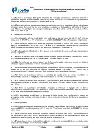 Norma
Fornecimento de Energia Elétrica em Média Tensão de Distribuição à
Edificação Individual l
SM04.08-01.003 7ª Edição 15/08/2014 15 de 50
4.12.2Quando a subestação fizer parte integrante de edificação residencial ou comercial, somente é
permitido o emprego de transformador a seco e disjuntores a vácuo ou SF6, mesmo que haja paredes de
alvenaria e portas corta-fogo isolando o recinto (NBR 14039).
4.12.3Os transformadores secos projetados para unidades consumidoras situadas em áreas submetidas a
atmosfera salina devem ser do tipo seco selado ou necessitam de declaração do fabricante confirmando
sua utilização nas condições especiais provocadas pela atmosfera salina e umidade excessiva conforme
item 4.2 da NBR 10295.
4.13Subestação Simplificada
4.13.1As subestações aéreas ou abrigadas com potências de transformação de até 225 kVA e tensão
secundária de 220/127 V ou 300 kVA e tensão secundária de 380/220 V, são definidas como simplificadas.
4.13.2As subestações simplificadas devem ser projetadas conforme as normas NBR 14039 - Instalações
elétricas de média tensão de 1,0 kV a 36,2 kV e NBR 5410 - Instalações Elétricas em Baixa Tensão, da
ABNT, em suas ultimas revisões, quanto aos seus aspectos técnicos e de segurança.
4.13.3A subestação simplificada aérea deve possuir uma mureta de alvenaria para fixação das caixas de
medição e proteção.
4.13.4A caixa de medição deve situar-se em mureta exclusiva, junto à estrutura do transformador. A altura
do topo da caixa deve ser de 1,60 m e tolerância de ± 0,1 m em relação ao piso.
4.13.5Os eletrodutos de uso externo devem ser de ferro galvanizado e aterrados, exceto em áreas de
atmosfera agressiva onde será permitido eletroduto de PVC.
4.13.6As subestações simplificadas aéreas podem sem montadas em um único poste, conforme Figura 1 do
Anexo VIII ou em uma estrutura em bancada, conforme Figura 1 do Anexo IX. O cálculo para o
dimensionamento do(s) poste(s) e estrutura deve constar na memória de cálculo do projeto.
4.13.7Em todas as subestações aéreas, o eletroduto de ligação entre os bornes secundários do
transformador e a caixa de medição ou dos transformadores de corrente, deve ser aparente.
4.13.8Em subestações simplificadas abrigadas, a caixa de medição deve ficar embutida na parede pelo lado
externo das subestações. A altura do topo da caixa deve ser de 1,60 m em relação ao solo, com tolerância
de ± 0,1 m.
4.13.9Em todas as subestações simplificadas abrigadas, o eletroduto de ligação entre os bornes
secundários do transformador e a caixa de medição ou dos transformadores de corrente, deve ser embutido
e não deve possuir caixas de passagem ou inspeção.
4.13.10Em subestações simplificadas, os terminais de baixa tensão dos transformadores devem ser
protegidos contra contatos acidentais através de tubos contrácteis isolantes, devidamente ajustados ao
eletroduto.
4.14Subestação Plena
4.14.1A subestação, destinada ao atendimento de unidades consumidoras, com potência de transformação
acima de 225 kVA e tensão secundária 220/127 V ou 300 kVA e tensão secundária de 380/220 V, é definida
como plena.
4.14.2As subestações plenas devem ser projetadas conforme as normas NBR 14039 - Instalações elétricas
de média tensão de 1,0 kV a 36,2 kV e NBR 5410 - Instalações Elétricas em Baixa Tensão, da ABNT, em
suas ultimas revisões, quanto aos seus aspectos técnicos e de segurança.
4.14.3As subestações plenas podem utilizar cubículos em alvenaria, cubículos blindados com isolamento a
ar ou cubículos blindados com isolamento em SF6.
 