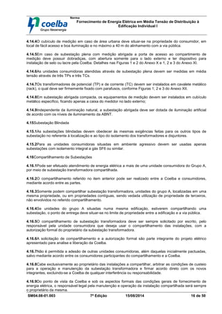 Norma
Fornecimento de Energia Elétrica em Média Tensão de Distribuição à
Edificação Individual l
SM04.08-01.003 7ª Edição 15/08/2014 16 de 50
4.14.4O cubículo de medição em caso de área urbana deve situar-se na propriedade do consumidor, em
local de fácil acesso e boa iluminação e no máximo a 40 m do alinhamento com a via pública.
4.14.5Em caso de subestação plena com medição abrigada a porta de acesso ao compartimento de
medição deve possuir dobradiças, com abertura somente para o lado externo e ter dispositivo para
instalação de selo ou lacre pela Coelba. Detalhes nas Figuras 1 e 2 do Anexo X e 1, 2 e 3 do Anexo XI.
4.14.6As unidades consumidoras atendidas através de subestação plena devem ser medidas em média
tensão através de três TPs e três TCs.
4.14.7Os transformadores de potencial (TP) e de corrente (TC) devem ser instalados em cavalete metálico
(rack), o qual deve ser firmemente fixado com parafusos, conforme Figuras 1; 2 e 3 do Anexo XII.
4.14.8Em subestação abrigada compacta, os equipamentos de medição devem ser instalados em cubículo
metálico específico, ficando apenas a caixa do medidor no lado externo;
4.14.9Independente da iluminação natural, a subestação abrigada deve ser dotada de iluminação artificial
de acordo com os níveis de iluminamento da ABNT.
4.15Subestação Blindada
4.15.1As subestações blindadas devem obedecer às mesmas exigências feitas para os outros tipos de
subestação no referente à localização e ao tipo do isolamento dos transformadores e disjuntores.
4.15.2Para as unidades consumidoras situadas em ambiente agressivo devem ser usadas apenas
subestações com isolamento integral a gás SF6 ou similar.
4.16Compartilhamento de Subestações
4.16.1Pode ser efetuado atendimento de energia elétrica a mais de uma unidade consumidora do Grupo A,
por meio de subestação transformadora compartilhada.
4.16.2O compartilhamento referido no item anterior pode ser realizado entre a Coelba e consumidores,
mediante acordo entre as partes.
4.16.3Somente podem compartilhar subestação transformadora, unidades do grupo A, localizadas em uma
mesma propriedade, ou em propriedades contíguas, sendo vedada utilização de propriedade de terceiros,
não envolvidos no referido compartilhamento.
4.16.4Se unidades do grupo A situadas numa mesma edificação, estiverem compartilhando uma
subestação, o ponto de entrega deve situar-se no limite de propriedade entre a edificação e a via pública.
4.16.5O compartilhamento de subestação transformadora deve ser sempre solicitado por escrito, pelo
responsável pela unidade consumidora que deseja usar o compartilhamento das instalações, com a
autorização formal do proprietário da subestação transformadora.
4.16.6A solicitação de compartilhamento e a autorização formal são parte integrante do projeto elétrico
apresentado para analise e liberação da Coelba.
4.16.7Não é permitida a adesão de outras unidades consumidoras, além daquelas inicialmente pactuadas,
salvo mediante acordo entre os consumidores participantes do compartilhamento e a Coelba.
4.16.8Cabe exclusivamente ao proprietário das instalações a compartilhar, arbitrar as condições de custeio
para a operação e manutenção da subestação transformadora e firmar acordo direto com os novos
integrantes, excluindo-se a Coelba de qualquer interferência ou responsabilidade.
4.16.9Do ponto de vista da Coelba e sob os aspectos formais das condições gerais de fornecimento de
energia elétrica, o responsável legal pela manutenção e operação da instalação compartilhada será sempre
o proprietário da mesma.
 