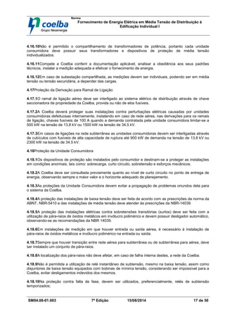 Norma
Fornecimento de Energia Elétrica em Média Tensão de Distribuição à
Edificação Individual l
SM04.08-01.003 7ª Edição 15/08/2014 17 de 50
4.16.10Não é permitido o compartilhamento de transformadores de potência, portanto cada unidade
consumidora deve possuir seus transformadores e dispositivos de proteção de média tensão
individualizados.
4.16.11Compete a Coelba conferir a documentação aplicável, analisar a obediência aos seus padrões
técnicos, instalar a medição adequada e efetivar o fornecimento de energia.
4.16.12Em caso de subestação compartilhada, as medições devem ser individuais, podendo ser em média
tensão ou tensão secundária, a depender das cargas.
4.17Proteção da Derivação para Ramal de Ligação
4.17.1O ramal de ligação aéreo deve ser interligado ao sistema elétrico de distribuição através de chave
seccionadora de propriedade da Coelba, provida ou não de elos fusíveis.
4.17.2A Coelba deverá proteger suas instalações contra perturbações elétricas causadas por unidades
consumidoras defeituosas internamente, instalando em caso de rede aérea, nas derivações para os ramais
de ligação, chaves fusíveis de 100 A quando a demanda contratada pela unidade consumidora limitar-se a
500 kW na tensão de 13,8 kV ou 1500 kW na tensão de 34,5 kV.
4.17.3Em casos de ligações na rede subterrânea as unidades consumidoras devem ser interligadas através
de cubículos com fusíveis de alta capacidade de ruptura até 900 kW de demanda na tensão de 13,8 kV ou
2300 kW na tensão de 34,5 kV.
4.18Proteção da Unidade Consumidora
4.18.1Os dispositivos de proteção são instalados pelo consumidor e destinam-se a proteger as instalações
em condições anormais, tais como: sobrecarga, curto circuito, sobretensão e esforços mecânicos.
4.18.2A Coelba deve ser consultada previamente quanto ao nível de curto circuito no ponto de entrega de
energia, observando sempre o maior valor e o horizonte adequado de planejamento.
4.18.3As proteções da Unidade Consumidora devem evitar a propagação de problemas oriundos dela para
o sistema da Coelba.
4.18.4A proteção das instalações de baixa tensão deve ser feita de acordo com as prescrições da norma da
ABNT, NBR-5410 e das instalações de média tensão deve atender às prescrições da NBR-14039.
4.18.5A proteção das instalações elétricas contra sobretensões transitórias (surtos) deve ser feita com a
utilização de pára-raios de óxidos metálicos em invólucro polimérico e devem possuir desligador automático,
observando-se as recomendações da NBR 14039.
4.18.6Em instalações de medição em que houver entrada ou saída aérea, é necessário à instalação de
pára-raios de óxidos metálicos e invólucro polimérico na entrada ou saída.
4.18.7Sempre que houver transição entre rede aérea para subterrânea ou de subterrânea para aérea, deve
ser instalado um conjunto de pára-raios.
4.18.8A localização dos pára-raios não deve afetar, em caso de falha interna destes, a rede da Coelba.
4.18.9Não é permitida a utilização de relé instantâneo de subtensão, mesmo na baixa tensão, assim como
disjuntores de baixa tensão equipados com bobinas de mínima tensão, considerando ser impossível para a
Coelba, evitar desligamentos indevidos dos mesmos.
4.18.10Na proteção contra falta de fase, devem ser utilizados, preferencialmente, relés de subtensão
temporizados;
 