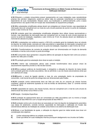 Norma
Fornecimento de Energia Elétrica em Média Tensão de Distribuição à
Edificação Individual l
SM04.08-01.003 7ª Edição 15/08/2014 18 de 50
4.18.11Quando a unidade consumidora possuir equipamentos em suas instalações cujas características
próprias não admitem religamento, podem-se utilizar relés de subtensão instantâneos ou temporizados,
dependendo de suas necessidades. Nesses casos, sua localização é, preferencialmente, junto a esses
equipamentos e seu ajuste é feito em função das necessidades do equipamento protegido.
4.18.12As subestações simplificadas aéreas devem ser protegidas por chaves fusíveis, cuja capacidade de
interrupção deve ser compatível com os níveis de curto circuito possíveis de ocorrer no ponto de instalação,
sendo o valor mínimo de 10 kA.
4.18.13A proteção geral das subestações simplificadas abrigadas deve utilizar chaves seccionadoras e
fusíveis, cuja capacidade de interrupção deve ser compatível com os níveis de curto circuito possíveis de
ocorrer no ponto de instalação, respeitado o valor mínimo de 10 kA. Os cálculos devem ser detalhados no
memorial de cálculos do projeto.
4.18.14Em subestações com potência superior a 300 kVA a proteção geral da instalação deve ser através
de disjuntor de média tensão, acionado por relés secundários e capacidade de interrupção compatível com
os níveis de curto circuito possíveis de ocorrer no ponto de instalação, respeitado o valor mínimo de 16 kA
4.18.15Os Transformadores de corrente de proteção devem ser dimensionados em função da demanda
contratada e nível de curto-circuito no ponto de entrega.
4.18.16O consumidor deve apresentar o esquema elétrico de operação do disjuntor bem como as curvas e
ajustes dos relés para a Coelba.
4.18.17A proteção geral da subestação deve situar-se após a medição.
4.18.18No interior das subestações plenas cada unidade transformadora deve possuir chave de
seccionamento específica provida ou não de elos fusíveis.
4.18.19Para qualquer potência de transformação, é obrigatória a utilização de disjuntor de baixa tensão
como proteção geral dos circuitos secundários, não se admitindo o uso de chaves seccionadoras ainda que
com abertura em carga.
4.18.20Quando o ramal de ligação atender a mais de uma subestação dentro da propriedade do
consumidor, o elo fusível do ponto de entrega deve ser dimensionado pela Coelba.
4.18.21A proteção contra sobrecorrente deve ser feita por meio de um conjunto de chaves fusíveis
unipolares, classe de isolamento ajustada ao nível da tensão de atendimento, base “C” corrente nominal
mínima de 100 A.
4.18.22A capacidade de ruptura, das chaves fusíveis, deve ser compatível com o nível de curto circuito do
sistema local não sendo nunca inferior a 5 kA.
4.19Proteção - Condições Específicas
4.19.1A proteção de sobrecorrente deve ser comandada por relés secundários com no mínimo a função
instantânea de fase ANSI 50 e com a função temporizada de fase ANSI 51.
4.19.2A proteção contra curto circuito deve ser executada por meio de disjuntor de desligamento automático
cuja classe de isolamento, corrente nominal, capacidade de interrupção e calibração em função das
características elétricas da instalação da unidade consumidora e do sistema de distribuição local.
4.19.3Dada a sua flexibilidade de ajuste, a utilização do disjuntor geral de média tensão deve levar em
consideração dois objetivos:
a) Limitar sobrecarga elétrica na unidade consumidora;
b) Evitar que falhas em suas instalações internas provoquem desligamento nos circuitos da Coelba.
 