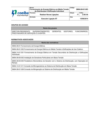 Norma
Fornecimento de Energia Elétrica em Média Tensão
de Distribuição à Edificação Individual
Código
SM04.08-01.003
Processo
Realizar Novas Ligações
Edição
7ª
Folha
2 DE 50
Atividade
Executar Ligação AT
Data
15/08/2014
GRUPOS DE ACESSO
NORMATIVOS ASSOCIADOS
Nome dos grupos
DIRETOR-PRESIDENTE, SUPERINTENDENTES, GERENTES, GESTORES, FUNCIONÁRIOS,
PRESTADORES DE SERVIÇOS E CLIENTES.
Nome dos normativos
SM04.08-01 Fornecimento de Energia Elétrica.
SM04.08-01.002 Fornecimento de Energia Elétrica em Média Tensão à Edificações de Uso Coletivo.
SM04.14-01.001 Fornecimento de Energia Elétrica em Tensão Secundária de Distribuição a Edificações
Individuais
SM04.08-00.002 Instalação de Geradores Particulares em Baixa Tensão
SM04.08-00.005 Paralelismo Momentâneo de Gerador com o Sistema de Distribuição, com Operação em
Rampa
SM04.14-01.011 Conexão de Microgeradores ao Sistema de Distribuição em Baixa Tensão
SM04.08-01.009 Conexão de Minigeração ao Sistema de Distribuição em Média Tensão
 