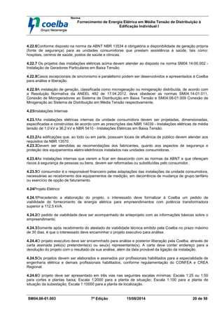 Norma
Fornecimento de Energia Elétrica em Média Tensão de Distribuição à
Edificação Individual l
SM04.08-01.003 7ª Edição 15/08/2014 20 de 50
4.22.6Conforme disposto na norma da ABNT NBR 13534 é obrigatória a disponibilidade de geração própria
(fonte de segurança) para as unidades consumidoras que prestam assistência à saúde, tais como:
hospitais, centros de saúde, postos de saúde e clínicas.
4.22.7 Os projetos das instalações elétricas acima devem atender ao disposto na norma SM04.14-00.002 -
Instalação de Geradores Particulares em Baixa Tensão.
4.22.8Casos excepcionais de sincronismo e paralelismo podem ser desenvolvidos e apresentados á Coelba
para análise e liberação.
4.22.9A instalação de geração, classificada como microgeração ou minigeração distribuída, de acordo com
a Resolução Normativa da ANEEL 482 de 17.04.2012, deve obedecer as normas SM04.14-01.011,
Conexão de Microgeradores ao Sistema de Distribuição em Baixa Tensão e SM04.08-01.009 Conexão de
Minigeração ao Sistema de Distribuição em Média Tensão respectivamente.
4.23Instalações Internas
4.23.1As instalações elétricas internas da unidade consumidora devem ser projetadas, dimensionadas,
especificadas e construídas de acordo com as prescrições das NBR 14039 - Instalações elétricas de média
tensão de 1,0 kV a 36,2 kV e NBR 5410 - Instalações Elétricas em Baixa Tensão.
4.23.2As edificações que, ao todo ou em parte, possuam locais de afluência de público devem atender aos
requisitos da NBR 13570.
4.23.3Devem ser atendidas as recomendações dos fabricantes, quanto aos aspectos de segurança e
proteção dos equipamentos eletro-eletrônicos instalados nas unidades consumidoras.
4.23.4As instalações internas que vierem a ficar em desacordo com as normas da ABNT e que ofereçam
riscos à segurança de pessoas ou bens, devem ser reformadas ou substituídas pelo consumidor.
4.23.5O consumidor é o responsável financeiro pelas adaptações das instalações da unidade consumidora,
necessárias ao recebimento dos equipamentos de medição, em decorrência de mudança de grupo tarifário
ou exercício de opção de faturamento.
4.24Projeto Elétrico
4.24.1Precedendo a elaboração do projeto, o interessado deve formalizar à Coelba um pedido de
viabilidade do fornecimento de energia elétrica para empreendimentos com potência transformadora
superior a 112,5 kVA.
4.24.2O pedido de viabilidade deve ser acompanhado de anteprojeto com as informações básicas sobre o
empreendimento.
4.24.3Somente após recebimento do atestado de viabilidade técnica emitido pela Coelba no prazo máximo
de 30 dias, é que o interessado deve encaminhar o projeto executivo para análise.
4.24.4O projeto executivo deve ser encaminhado para análise e posterior liberação pela Coelba, através de
carta assinada pelo(s) pretendente(s) ou seu(s) representante(s). A carta deve conter endereço para a
devolução do projeto com o resultado da sua análise, além da data provável da ligação da instalação.
4.24.5Os projetos devem ser elaborados e assinados por profissionais habilitados para a especialidade de
engenharia elétrica e demais profissionais habilitados, conforme regulamentação do CONFEA e CREA
Regional.
4.24.6O projeto deve ser apresentado em três vias nas seguintes escalas mínimas: Escala 1:25 ou 1:50
para cortes e plantas baixa; Escala 1:2000 para a planta de situação; Escala 1:100 para a planta de
situação da subestação; Escala 1:10000 para a planta de localização.
 