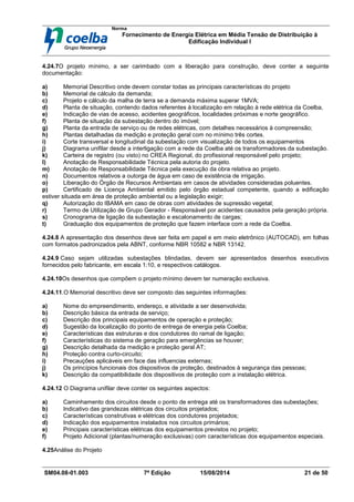 Norma
Fornecimento de Energia Elétrica em Média Tensão de Distribuição à
Edificação Individual l
SM04.08-01.003 7ª Edição 15/08/2014 21 de 50
4.24.7O projeto mínimo, a ser carimbado com a liberação para construção, deve conter a seguinte
documentação:
a) Memorial Descritivo onde devem constar todas as principais características do projeto
b) Memorial de cálculo da demanda;
c) Projeto e cálculo da malha de terra se a demanda máxima superar 1MVA;
d) Planta de situação, contendo dados referentes à localização em relação à rede elétrica da Coelba,
e) Indicação de vias de acesso, acidentes geográficos, localidades próximas e norte geográfico.
f) Planta de situação da subestação dentro do imóvel;
g) Planta da entrada de serviço ou de redes elétricas, com detalhes necessários à compreensão;
h) Plantas detalhadas da medição e proteção geral com no mínimo três cortes.
i) Corte transversal e longitudinal da subestação com visualização de todos os equipamentos
j) Diagrama unifilar desde a interligação com a rede da Coelba até os transformadores da subestação.
k) Carteira de registro (ou visto) no CREA Regional, do profissional responsável pelo projeto;
l) Anotação de Responsabilidade Técnica pela autoria do projeto.
m) Anotação de Responsabilidade Técnica pela execução da obra relativa ao projeto.
n) Documentos relativos a outorga de água em caso de existência de irrigação.
o) Liberação do Órgão de Recursos Ambientais em casos de atividades consideradas poluentes.
p) Certificado de Licença Ambiental emitido pelo órgão estadual competente, quando a edificação
estiver situada em área de proteção ambiental ou a legislação exigir;
q) Autorização do IBAMA em caso de obras com atividades de supressão vegetal;
r) Termo de Utilização de Grupo Gerador - Responsável por acidentes causados pela geração própria.
s) Cronograma de ligação da subestação e escalonamento de cargas;
t) Graduação dos equipamentos de proteção que fazem interface com a rede da Coelba.
4.24.8 A apresentação dos desenhos deve ser feita em papel e em meio eletrônico (AUTOCAD), em folhas
com formatos padronizados pela ABNT, conforme NBR 10582 e NBR 13142.
4.24.9 Caso sejam utilizadas subestações blindadas, devem ser apresentados desenhos executivos
fornecidos pelo fabricante, em escala 1:10, e respectivos catálogos.
4.24.10Os desenhos que compõem o projeto mínimo devem ter numeração exclusiva.
4.24.11.O Memorial descritivo deve ser composto das seguintes informações:
a) Nome do empreendimento, endereço, e atividade a ser desenvolvida;
b) Descrição básica da entrada de serviço;
c) Descrição dos principais equipamentos de operação e proteção;
d) Sugestão da localização do ponto de entrega de energia pela Coelba;
e) Características das estruturas e dos condutores do ramal de ligação;
f) Características do sistema de geração para emergências se houver;
g) Descrição detalhada da medição e proteção geral AT;
h) Proteção contra curto-circuito;
i) Precauções aplicáveis em face das influencias externas;
j) Os princípios funcionais dos dispositivos de proteção, destinados à segurança das pessoas;
k) Descrição da compatibilidade dos dispositivos de proteção com a instalação elétrica.
4.24.12 O Diagrama unifilar deve conter os seguintes aspectos:
a) Caminhamento dos circuitos desde o ponto de entrega até os transformadores das subestações;
b) Indicativo das grandezas elétricas dos circuitos projetados;
c) Características construtivas e elétricas dos condutores projetados;
d) Indicação dos equipamentos instalados nos circuitos primários;
e) Principais características elétricas dos equipamentos previstos no projeto;
f) Projeto Adicional (plantas/numeração exclusivas) com características dos equipamentos especiais.
4.25Análise do Projeto
 