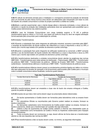 Norma
Fornecimento de Energia Elétrica em Média Tensão de Distribuição à
Edificação Individual l
SM04.08-01.003 7ª Edição 15/08/2014 24 de 50
4.30.1O cálculo da demanda prevista para a instalação e o cronograma provável da projeção da demanda
para um horizonte de pelo menos 5(cinco) anos devem ser elaborados pelo interessado com base no ciclo
de trabalho da unidade consumidora e constar do projeto submetido a análise da Coelba.
4.30.2Após o período experimental, caso o cliente deseje alterar a demanda contratada, o novo cálculo da
demanda e o ajuste da proteção das instalações particulares deve ser apresentado para possibilitar que a
Coelba possa redimensionar seu sistema supridor.
4.30.3Em caso de Unidades Consumidoras com carga instalada superior a 75 kW e potência
transformadora igual ou inferior a 112,5 kVA, que optem por tarifa do Grupo B, deve ser exigida solicitação
formal assinada pelo consumidor para a elaboração do contrato.
4.31Unidades Transformadoras
4.31.1Quando a subestação fizer parte integrante de edificação industrial, somente é permitido pela ABNT,
o emprego de transformador de liquido isolante não inflamável ou a seco e disjuntores a vácuo ou SF6, a
menos que o recinto seja isolado com paredes de alvenaria e portas corta-fogo.
4.31.2Quando a subestação fizer parte integrante da edificação residencial ou comercial, a ABNT somente
permite o uso de transformador de líquido isolante não inflamável ou a seco e disjuntores a vácuo ou SF6
mesmo que o recinto seja isolado com paredes de alvenaria e portas corta-fogo.
4.31.3Os transformadores destinados a unidades consumidoras devem atender às exigências das normas
NBR 5440 - Transformadores para redes aéreas de distribuição – Padronização, NBR 5356 - Transformador
de potência, NBR 5380 - Transformador de potência - Método de Ensaios, NBR 9369 - Transformadores
subterrâneos - Características elétricas e mecânicas e NBR 10295 - Transformadores de potência secos.
4.31.4Os transformadores trifásicos devem possuir os enrolamentos primários ligados em delta e no mínimo
três taps adequados às tensões de operação e de fornecimento padronizadas pela Coelba para o município
onde a unidade consumidora estiver localizada, conforme quadro abaixo:
Taps dos Transformadores Particulares
Tensão de FornecimentoTensão Nominal do Município
Tap Inferior em kV Tap Superior em kV
11,95 kV 11,4 kV 12,0 kV
13,8 kV 13,2 kV 13,8 kV
34,5 kV 33,0 kV 34,5 kV
4.31.5Os transformadores devem ser ensaiados e duas vias do laudo dos ensaios entregues a Coelba,
quando do pedido de ligação.
4.31.6Os laudos de que trata o item acima devem seguir as prescrições abaixo relacionadas:
a) Os laudos apresentados à Coelba devem ser fornecidos pelos laboratórios onde os ensaios foram
realizados;
b) Os Laboratórios Oficiais ou reconhecidos pelo Governo podem realizar os ensaios, fornecer os
laudos e assiná-los;
c) Os fabricantes cadastrados como fornecedores da Coelba podem realizar os ensaios, fornecer os
laudos e assiná-Ios, desde que o transformador em questão não seja reformado;
d) Caberá a área de suprimentos da Coelba manter cadastro e informar aos interessados quais os
fabricantes cadastrados como fornecedores da Coelba e firmas ou inspetores credenciados para inspeção
de transformadores;
e) Todos os laudos devem ser conclusivos, ou seja, devem afirmar de forma clara se o transformador
atende ou não aos requisitos das normas da ABNT.
4.31.7Para transformadores a óleo os laudos devem conter, no mínimo, as seguintes informações:
 
