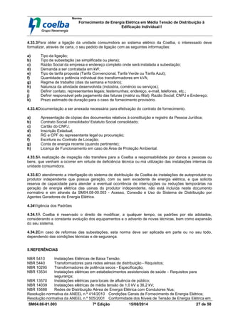 Norma
Fornecimento de Energia Elétrica em Média Tensão de Distribuição à
Edificação Individual l
SM04.08-01.003 7ª Edição 15/08/2014 27 de 50
4.33.3Para obter a ligação da unidade consumidora ao sistema elétrico da Coelba, o interessado deve
formalizar, através de carta, o seu pedido de ligação com as seguintes informações:
a) Tipo da ligação;
b) Tipo de subestação (se simplificada ou plena);
c) Razão Social da empresa e endereço completo onde será instalada a subestação;
d) Demanda a ser contratada em kW;
e) Tipo de tarifa proposta (Tarifa Convencional, Tarifa Verde ou Tarifa Azul);
f) Quantidade e potência individual dos transformadores em kVA;
g) Regime de trabalho (dias da semana e horário);
h) Natureza da atividade desenvolvida (indústria, comércio ou serviços);
i) Definir contato, representantes legais; testemunhas; endereço, e-mail, telefones, etc.;
j) Definir responsável pelo pagamento das faturas (matriz ou filial): Razão Social; CNPJ e Endereço;
k) Prazo estimado de duração para o caso de fornecimento provisório.
4.33.4Documentação a ser anexada necessária para efetivação do contrato de fornecimento.
a) Apresentação de cópias dos documentos relativos à constituição e registro da Pessoa Jurídica;
b) Contrato Social consolidado/ Estatuto Social consolidado;
c) Cartão do CNPJ;
d) Inscrição Estadual;
e) RG e CPF do representante legal ou procuração;
f) Escritura ou Contrato de Locação;
g) Conta de energia recente (quando pertinente);
h) Licença de Funcionamento em caso de Área de Proteção Ambiental.
4.33.5A realização de inspeção não transfere para a Coelba a responsabilidade por danos a pessoas ou
bens, que venham a ocorrer em virtude de deficiência técnica ou má utilização das instalações internas da
unidade consumidora.
4.33.6O atendimento a interligação do sistema de distribuição da Coelba às instalações de autoprodutor ou
produtor independente que possua geração, com ou sem excedente de energia elétrica, e que solicita
reserva de capacidade para atender a eventual ocorrência de interrupções ou reduções temporárias na
geração de energia elétrica das usinas do produtor independente, não está incluída neste documento
normativo e sim através da SM04.08-00.003 - Acesso, Conexão e Uso do Sistema de Distribuição por
Agentes Geradores de Energia Elétrica.
4.34Vigência dos Padrões
4.34.1À Coelba é reservado o direito de modificar, a qualquer tempo, os padrões por ela adotados,
considerando a constante evolução dos equipamentos e o advento de novas técnicas, bem como expansão
do seu sistema.
4.34.2Em caso de reformas das subestações, esta norma deve ser aplicada em parte ou no seu todo,
dependendo das condições técnicas e de segurança.
5.REFERÊNCIAS
NBR 5410 Instalações Elétricas de Baixa Tensão;
NBR 5440 Transformadores para redes aéreas de distribuição - Requisitos;
NBR 10295 Transformadores de potência secos - Especificação;
NBR 13534 Instalações elétricas em estabelecimentos assistenciais de saúde – Requisitos para
segurança;
NBR 13570 Instalações elétricas para locais de afluência de público;
NBR 14039 Instalações elétricas de média tensão de 1,0 kV a 36,2 kV;
NBR 15688 Redes de Distribuição Aérea de Energia Elétrica com Condutores Nus;
Resolução normativa da ANEEL n.º 414/2010 Condições Gerais de Fornecimento de Energia Elétrica;
Resolução normativa da ANEEL n.º 505/2001 Conformidade dos Níveis de Tensão de Energia Elétrica em
 