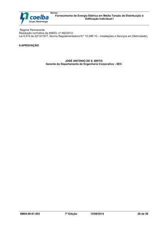 Norma
Fornecimento de Energia Elétrica em Média Tensão de Distribuição à
Edificação Individual l
SM04.08-01.003 7ª Edição 15/08/2014 28 de 50
Regime Permanente;
Resolução normativa da ANEEL nº 482/2012;
Lei 6.514 de 22/12/1977, Norma Regulamentadora N.º 10 (NR 10 – Instalações e Serviços em Eletricidade),
6.APROVAÇÃO
JOSÉ ANTONIO DE S. BRITO
Gerente do Departamento de Engenharia Corporativo - SEC
 