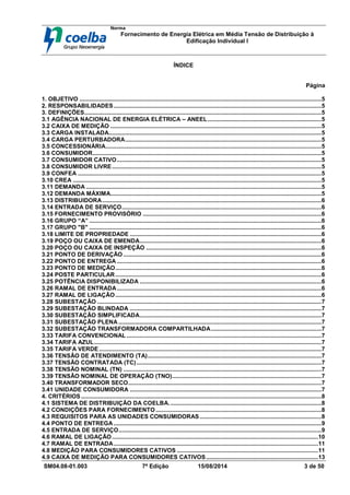 Norma
Fornecimento de Energia Elétrica em Média Tensão de Distribuição à
Edificação Individual l
SM04.08-01.003 7ª Edição 15/08/2014 3 de 50
ÍNDICE
Página
1. OBJETIVO .....................................................................................................................................................5
2. RESPONSABILIDADES................................................................................................................................5
3. DEFINIÇÕES..................................................................................................................................................5
3.1 AGÊNCIA NACIONAL DE ENERGIA ELÉTRICA – ANEEL......................................................................5
3.2 CAIXA DE MEDIÇÃO ..................................................................................................................................5
3.3 CARGA INSTALADA...................................................................................................................................5
3.4 CARGA PERTURBADORA.........................................................................................................................5
3.5 CONCESSIONÁRIA.....................................................................................................................................5
3.6 CONSUMIDOR.............................................................................................................................................5
3.7 CONSUMIDOR CATIVO..............................................................................................................................5
3.8 CONSUMIDOR LIVRE.................................................................................................................................5
3.9 CONFEA ......................................................................................................................................................5
3.10 CREA .........................................................................................................................................................5
3.11 DEMANDA .................................................................................................................................................5
3.12 DEMANDA MÁXIMA..................................................................................................................................5
3.13 DISTRIBUIDORA.......................................................................................................................................6
3.14 ENTRADA DE SERVIÇO...........................................................................................................................6
3.15 FORNECIMENTO PROVISÓRIO ..............................................................................................................6
3.16 GRUPO “A” ...............................................................................................................................................6
3.17 GRUPO "B" ...............................................................................................................................................6
3.18 LIMITE DE PROPRIEDADE ......................................................................................................................6
3.19 POÇO OU CAIXA DE EMENDA................................................................................................................6
3.20 POÇO OU CAIXA DE INSPEÇÃO ............................................................................................................6
3.21 PONTO DE DERIVAÇÃO ..........................................................................................................................6
3.22 PONTO DE ENTREGA ..............................................................................................................................6
3.23 PONTO DE MEDIÇÃO...............................................................................................................................6
3.24 POSTE PARTICULAR...............................................................................................................................6
3.25 POTÊNCIA DISPONIBILIZADA ................................................................................................................6
3.26 RAMAL DE ENTRADA..............................................................................................................................6
3.27 RAMAL DE LIGAÇÃO...............................................................................................................................6
3.28 SUBESTAÇÃO ..........................................................................................................................................7
3.29 SUBESTAÇÃO BLINDADA ......................................................................................................................7
3.30 SUBESTAÇÃO SIMPLIFICADA................................................................................................................7
3.31 SUBESTAÇÃO PLENA .............................................................................................................................7
3.32 SUBESTAÇÃO TRANSFORMADORA COMPARTILHADA....................................................................7
3.33 TARIFA CONVENCIONAL ........................................................................................................................7
3.34 TARIFA AZUL............................................................................................................................................7
3.35 TARIFA VERDE.........................................................................................................................................7
3.36 TENSÃO DE ATENDIMENTO (TA)...........................................................................................................7
3.37 TENSÃO CONTRATADA (TC)..................................................................................................................7
3.38 TENSÃO NOMINAL (TN) ..........................................................................................................................7
3.39 TENSÃO NOMINAL DE OPERAÇÃO (TNO)............................................................................................7
3.40 TRANSFORMADOR SECO.......................................................................................................................7
3.41 UNIDADE CONSUMIDORA ......................................................................................................................7
4. CRITÉRIOS ....................................................................................................................................................8
4.1 SISTEMA DE DISTRIBUIÇÃO DA COELBA..............................................................................................8
4.2 CONDIÇÕES PARA FORNECIMENTO ......................................................................................................8
4.3 REQUISITOS PARA AS UNIDADES CONSUMIDORAS...........................................................................8
4.4 PONTO DE ENTREGA ................................................................................................................................9
4.5 ENTRADA DE SERVIÇO.............................................................................................................................9
4.6 RAMAL DE LIGAÇÃO...............................................................................................................................10
4.7 RAMAL DE ENTRADA..............................................................................................................................11
4.8 MEDIÇÃO PARA CONSUMIDORES CATIVOS .......................................................................................11
4.9 CAIXA DE MEDIÇÃO PARA CONSUMIDORES CATIVOS.....................................................................13
 