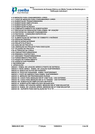Norma
Fornecimento de Energia Elétrica em Média Tensão de Distribuição à
Edificação Individual l
SM04.08-01.003 7ª Edição 15/08/2014 4 de 50
4.10 MEDIÇÃO PARA CONSUMIDORES LIVRES ........................................................................................14
4.11 CAIXA DE MEDIÇÃO PARA CONSUMIDORES LIVRES......................................................................14
4.12 SUBESTAÇÃO TRANSFORMADORA...................................................................................................14
4.13 SUBESTAÇÃO SIMPLIFICADA..............................................................................................................15
4.14 SUBESTAÇÃO PLENA ...........................................................................................................................15
4.15 SUBESTAÇÃO BLINDADA ....................................................................................................................16
4.16 COMPARTILHAMENTO DE SUBESTAÇÕES .......................................................................................16
4.17 PROTEÇÃO DA DERIVAÇÃO PARA RAMAL DE LIGAÇÃO ...............................................................17
4.18 PROTEÇÃO DA UNIDADE CONSUMIDORA.........................................................................................17
4.19 PROTEÇÃO - CONDIÇÕES ESPECÍFICAS...........................................................................................18
4.20 ATERRAMENTO......................................................................................................................................19
4.21 ALIMENTAÇÃO DE SISTEMA DE COMBATE A INCÊNDIO ................................................................19
4.22 GERAÇÃO PRÓPRIA..............................................................................................................................19
4.23 INSTALAÇÕES INTERNAS ....................................................................................................................20
4.24 PROJETO ELÉTRICO .............................................................................................................................20
4.25 ANÁLISE DO PROJETO .........................................................................................................................21
4.26 LIBERAÇÃO DO PROJETO PARA EXECUÇÃO...................................................................................22
4.27 VALIDADE DO PROJETO ......................................................................................................................22
4.28 ALTERAÇÃO DE CARGA.......................................................................................................................22
4.29 CARGAS PERTURBADORAS................................................................................................................23
4.30 DEMANDA CONTRATADA.....................................................................................................................23
4.31 UNIDADES TRANSFORMADORAS.......................................................................................................24
4.32 FORNECIMENTO PRECÁRIO ................................................................................................................26
4.33 PEDIDO DE FORNECIMENTO ...............................................................................................................26
4.34 VIGÊNCIA DOS PADRÕES ....................................................................................................................27
5. REFERÊNCIAS............................................................................................................................................27
6. APROVAÇÃO ..............................................................................................................................................28
ANEXO I. RAMAL DE LIGAÇÃO AÉREO E PONTO DE ENTREGA ............................................................29
ANEXO II. REDE AÉREA - RAMAL DE LIGAÇÃO SUBTERRÂNEO ...........................................................30
ANEXO III. BANCO DE DUTOS EM PASSEIOS............................................................................................32
ANEXO IV. POÇO DE PASSAGEM - RAMAL SUBTERRÂNEO...................................................................33
ANEXO V. POÇO DE EMENDA PARA RAMAL SUBTERRÂNEO................................................................34
ANEXO VI. MEDIÇÃO EM PROPRIEDADES RURAIS ..................................................................................35
ANEXO VII. CAIXA PARA MEDIÇÃO EM BT COM TC(S) - USO EXTERNO...............................................38
ANEXO VII. CAIXA PARA MEDIÇÃO EM ALTA TENSÃO - USO EXTERNO ..............................................40
ANEXO VIII. SUBESTAÇÃO SIMPLIFICADA EM POSTE.............................................................................41
ANEXO IX. SUBESTAÇÃO SIMPLIFICADA EM BANCADA.........................................................................42
ANEXO X. RAMAL DE LIGAÇÃO AÉREO, MEDIÇÃO EM AT SEM DISJUNTOR.......................................44
ANEXO XI. RAMAL DE LIGAÇÃO AÉREO, MEDIÇÃO EM AT COM DISJUNTOR.....................................45
ANEXO XII - SUPORTE PARA INSTALAÇÃO DE TC E TP..........................................................................48
 