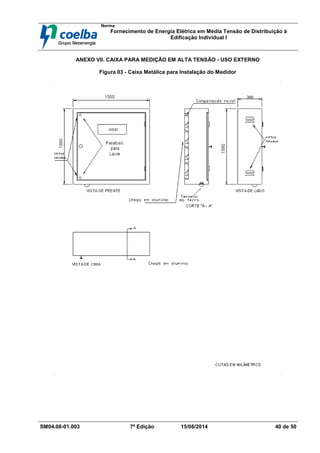 Norma
Fornecimento de Energia Elétrica em Média Tensão de Distribuição à
Edificação Individual l
SM04.08-01.003 7ª Edição 15/08/2014 40 de 50
ANEXO VII. CAIXA PARA MEDIÇÃO EM ALTA TENSÃO - USO EXTERNO
Figura 03 - Caixa Metálica para Instalação do Medidor
 