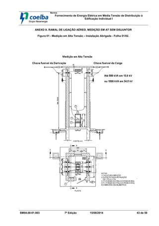 Norma
Fornecimento de Energia Elétrica em Média Tensão de Distribuição à
Edificação Individual l
SM04.08-01.003 7ª Edição 15/08/2014 43 de 50
ANEXO X. RAMAL DE LIGAÇÃO AÉREO, MEDIÇÃO EM AT SEM DISJUNTOR
Figura 01 - Medição em Alta Tensão – Instalação Abrigada - Folha 01/02.
 