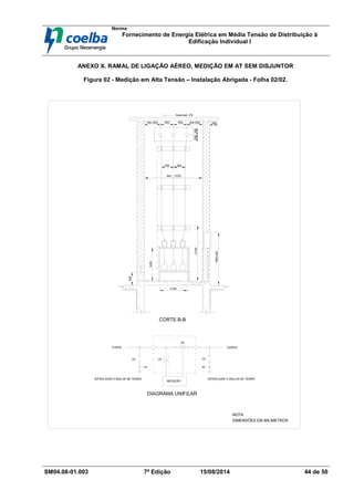 Norma
Fornecimento de Energia Elétrica em Média Tensão de Distribuição à
Edificação Individual l
SM04.08-01.003 7ª Edição 15/08/2014 44 de 50
ANEXO X. RAMAL DE LIGAÇÃO AÉREO, MEDIÇÃO EM AT SEM DISJUNTOR
Figura 02 - Medição em Alta Tensão – Instalação Abrigada - Folha 02/02.
500Min 600 500 Min 600
Desnivel 2%
450 450
Min. 2752
2100
1600±50
500
1400
2100
300300
FONTE CARGA
(3)
(3) (3)
MEDIÇÃO
INTERLIGAR A MALHA DE TERRA INTERLIGAR A MALHA DE TERRA
DIAGRAMA UNIFILAR
CORTE B-B
DIMENSÕES EM MILÍMETROS
NOTA:
(3)
300
 
