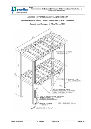 Norma
Fornecimento de Energia Elétrica em Média Tensão de Distribuição à
Edificação Individual l
SM04.08-01.003 7ª Edição 15/08/2014 48 de 50
ANEXO XII - SUPORTE PARA INSTALAÇÃO DE TC E TP
Figura 01 - Medição em Alta Tensão – Suporte para TC e TP - Folha 01/03.
Cavalete para Montagem de TCs e TPs em 15 kV
 