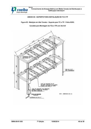 Norma
Fornecimento de Energia Elétrica em Média Tensão de Distribuição à
Edificação Individual l
SM04.08-01.003 7ª Edição 15/08/2014 49 de 50
ANEXO XII - SUPORTE PARA INSTALAÇÃO DE TC E TP
Figura 02 - Medição em Alta Tensão – Suporte para TC e TP - Folha 02/03.
Cavalete para Montagem de TCs e TPs em 34,5 kV
 