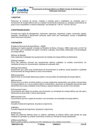 Norma
Fornecimento de Energia Elétrica em Média Tensão de Distribuição à
Edificação Individual l
SM04.08-01.003 7ª Edição 15/08/2014 5 de 50
1.OBJETIVO
Padronizar as entradas de serviço, medição e proteção geral e estabelecer as condições para o
fornecimento de energia elétrica para as unidades consumidoras individuais ou unidades consumidoras do
grupo A que compartilhem a mesma subestação, nas tensões de 11,95 kV; 13,8 kV e 34,5 kV.
2.RESPONSABILIDADES
Compete aos órgãos de planejamento, suprimento, segurança, engenharia, projeto, construção, ligação,
operação, manutenção e atendimento comercial, assim como aos interessados, cumprir o estabelecido
neste instrumento normativo.
3.DEFINIÇÕES
3.1Agência Nacional de Energia Elétrica – ANEEL
Autarquia em regime especial, vinculada ao Ministério de Minas e Energia - MME criada pela Lei 9.427 de
26/12/1996, com a finalidade de regular e fiscalizar a geração, transmissão, distribuição e comercialização
da energia elétrica.
3.2Caixa de Medição
Caixa destinada à instalação dos equipamentos de medição de energia elétrica da distribuidora.
3.3Carga Instalada
Soma das potências nominais dos equipamentos elétricos instalados na unidade consumidora, em
condições de entrar em funcionamento, expressa em quilowatts (kW).
3.4Carga Perturbadora
Equipamento que, pelas suas características de funcionamento ou potência, possa prejudicar a qualidade
do fornecimento de energia elétrica a outros consumidores.
3.5Concessionária
Agente titular de concessão federal para prestar o serviço público de distribuição de energia elétrica.
3.6Consumidor
Pessoa física ou jurídica, de direito público ou privado, legalmente representada, que solicite o fornecimento
de energia elétrica ou o uso do sistema elétrico à distribuidora, assumindo as obrigações decorrentes deste
atendimento à(s) sua(s) unidade(s) consumidora(s), segundo disposto nas normas e nos contratos.
3.7Consumidor Cativo
Consumidores sem opção de escolher outro fornecedor na contratação de energia elétrica que não seja a
distribuidora do local onde o mesmo está inserido.
3.8Consumidor Livre
Consumidores que tem a opção de escolher o seu fornecedor na contratação de energia elétrica.
3.9CONFEA
Conselho Federal de Engenharia, Arquitetura e Agronomia.
3.10CREA
Conselho Regional de Engenharia, Arquitetura e Agronomia.
3.11Demanda
Média das potências elétricas ativas ou reativas, solicitadas ao sistema elétrico pela parcela da carga
instalada em operação na unidade consumidora, durante um intervalo de tempo especificado.
3.12Demanda Máxima
Máxima potência elétrica, expressa em kVA, solicitada por uma unidade consumidora.
 