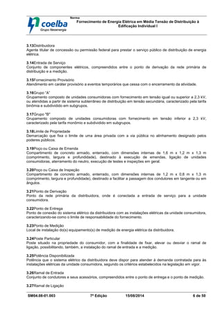 Norma
Fornecimento de Energia Elétrica em Média Tensão de Distribuição à
Edificação Individual l
SM04.08-01.003 7ª Edição 15/08/2014 6 de 50
3.13Distribuidora
Agente titular de concessão ou permissão federal para prestar o serviço público de distribuição de energia
elétrica.
3.14Entrada de Serviço
Conjunto de componentes elétricos, compreendidos entre o ponto de derivação da rede primária de
distribuição e a medição.
3.15Fornecimento Provisório
Atendimento em caráter provisório a eventos temporários que cessa com o encerramento da atividade.
3.16Grupo “A”
Grupamento composto de unidades consumidoras com fornecimento em tensão igual ou superior a 2,3 kV,
ou atendidas a partir de sistema subterrâneo de distribuição em tensão secundária, caracterizado pela tarifa
binômia e subdividido em subgrupos.
3.17Grupo "B"
Grupamento composto de unidades consumidoras com fornecimento em tensão inferior a 2,3 kV,
caracterizado pela tarifa monômio e subdividido em subgrupos.
3.18Limite de Propriedade
Demarcação que fixa o limite de uma área privada com a via pública no alinhamento designado pelos
poderes públicos.
3.19Poço ou Caixa de Emenda
Compartimento de concreto armado, enterrado, com dimensões internas de 1,6 m x 1,2 m x 1,3 m
(comprimento, largura e profundidade), destinado à execução de emendas, ligação de unidades
consumidoras, aterramento do neutro, execução de testes e inspeções em geral.
3.20Poço ou Caixa de Inspeção
Compartimento de concreto armado, enterrado, com dimensões internas de 1,2 m x 0,8 m x 1,3 m
(comprimento, largura e profundidade), destinado a facilitar a passagem dos condutores em tangente ou em
ângulos.
3.21Ponto de Derivação
Ponto da rede primária da distribuidora, onde é conectada a entrada de serviço para a unidade
consumidora.
3.22Ponto de Entrega
Ponto de conexão do sistema elétrico da distribuidora com as instalações elétricas da unidade consumidora,
caracterizando-se como o limite de responsabilidade do fornecimento.
3.23Ponto de Medição
Local de instalação do(s) equipamento(s) de medição de energia elétrica da distribuidora.
3.24Poste Particular
Poste situado na propriedade do consumidor, com a finalidade de fixar, elevar ou desviar o ramal de
ligação, possibilitando, também, a instalação do ramal de entrada e a medição.
3.25Potência Disponibilizada
Potência que o sistema elétrico da distribuidora deve dispor para atender à demanda contratada para às
instalações elétricas da unidade consumidora, segundo os critérios estabelecidos na legislação em vigor.
3.26Ramal de Entrada
Conjunto de condutores e seus acessórios, compreendidos entre o ponto de entrega e o ponto de medição.
3.27Ramal de Ligação
 