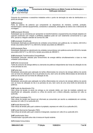 Norma
Fornecimento de Energia Elétrica em Média Tensão de Distribuição à
Edificação Individual l
SM04.08-01.003 7ª Edição 15/08/2014 7 de 50
Conjunto de condutores e acessórios instalados entre o ponto de derivação da rede da distribuidora e o
ponto de entrega.
3.28Subestação
Parte do sistema de potencia que compreende os dispositivos de manobra, controle, proteção,
transformação e demais equipamentos, condutores e acessórios, abrangendo as obras civis e estruturas de
montagem.
3.29Subestação Blindada
Subestação que se caracteriza por apresentar os transformadores e equipamentos de proteção alojados em
cubículo construído com chapas e perfilados metálicos pode ser com isolamento convencional ou a gás
SF6, parcial ou integral e atender às normas IEC 298.
3.30Subestação Simplificada
Subestação destinada ao atendimento de unidades consumidoras com potência de, no máximo, 225 kVA e
tensão secundária 220/127 V ou 300 kVA e tensão secundária de 380/220 V.
3.31Subestação Plena
Subestação destinada ao atendimento de unidades consumidoras com potência acima de 225 kVA e tensão
secundária 220/127 V ou 300 kVA e tensão secundária de 380/220 V.
3.32Subestação Transformadora Compartilhada
Subestação particular utilizada para fornecimento de energia elétrica simultaneamente a duas ou mais
unidades consumidoras.
3.33Tarifa Convencional
Tarifa de consumo de energia elétrica ou demanda de potência independente das horas de utilização do dia
e dos períodos do ano.
3.34Tarifa Azul
Modalidade estruturada para aplicação de tarifas diferenciadas de consumo de energia elétrica de acordo
com as horas de utilização do dia e os períodos do ano, bem como de tarifas diferenciadas de demanda de
potência de acordo com as horas de utilização do dia.
3.35Tarifa Verde
Modalidade estruturada para aplicação de tarifas diferenciadas de consumo de energia elétrica de acordo
com as horas de utilização do dia e os períodos do ano, bem como de uma única tarifa de demanda de
potência.
3.36Tensão de Atendimento (TA)
Valor eficaz de tensão no ponto de entrega ou de conexão obtido, por meio de medição, podendo ser
classificada em adequada, precária ou crítica de acordo com a leitura efetuada, expressa em volts ou
quilovolts.
3.37Tensão Contratada (TC)
Valor eficaz de tensão que deverá ser informado ao consumidor por escrito ou estabelecido em contrato,
expresso em volts (V) ou quilovolts (kV).
3.38Tensão Nominal (TN)
Valor eficaz de tensão pelo qual o sistema é projetado, expresso em volts (V) ou quilovolts (kV).
3.39Tensão Nominal de Operação (TNO)
Valor eficaz de tensão pelo qual o sistema é designado, expresso em volts (V) ou quilovolts (kV).
3.40Transformador Seco
Transformador cuja parte ativa não é imersa em líquido isolante.
3.41Unidade Consumidora
 