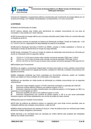 Norma
Fornecimento de Energia Elétrica em Média Tensão de Distribuição à
Edificação Individual l
SM04.08-01.003 7ª Edição 15/08/2014 8 de 50
Conjunto de instalações e equipamentos elétricos caracterizado pelo recebimento de energia elétrica em um
só ponto de entrega, com medição individualizada e correspondente a um único consumidor.
4.CRITÉRIOS
4.1Sistema de Distribuição da Coelba.
4.1.1O sistema utilizado pela Coelba para atendimento às unidades consumidoras em sua área de
concessão é o tipo estrela com neutro aterrado.
4.1.2O fornecimento de energia elétrica aos municípios atendidos pela Coelba é feito em corrente alternada
na freqüência de 60 Hz.
4.1.3As tensões nominais de operação do Sistema de Distribuição de Média Tensão da Coelba são: 11,95
kV: 13,8 kV e 34,5 kV, dependendo da disponibilidade do sistema na localidade.
4.1.4Conforme Resolução Normativa 414/2010 da ANEEL compete à Coelba estabelecer e informar ao
interessado a tensão de atendimento em função da carga solicitada.
4.1.5A tensão contratada (TC) varia em função do sistema de distribuição local devendo ser informada por
escrito ao interessado entre os seguintes valores:
a) 12,0 kV ou 11.4 kV para os locais onde a tensão nominal de operação (TNO) seja 11,95 kV.
b) 13,8 kV; ou 13,2 kV para os locais onde a tensão nominal de operação (TNO) seja 13,8 kV.
c) 34,5 kV; 33,75 kV ou 33,0 kV para os locais onde a tensão nominal de operação (TNO) seja 34,5 kV
4.2Condições para Fornecimento
4.2.1Deve ser exigido o cumprimento integral deste normativo para todas as novas unidades consumidoras
atendíveis em média tensão com ligação permanente, unidades em reformas e unidades consumidoras com
ligações provisórias.
4.2.2As instalações existentes que foram suportadas por documentos anteriores, podem ser mantidas
desde que estejam em boas condições de conservação e de segurança.
4.2.3Devem ser atendidas em média tensão de distribuição as unidades consumidoras com as seguintes
características:
a) Possuírem carga instalada superior a 75 kW e demanda contratada ou estimada até 2.500 kW;
b) Possuírem motores elétricos trifásicos com potência superior a 30 cv;
c) Possuírem máquinas de solda a transformador com potência superior a 5 kVA ligadas em 380 V ou
superiores a 2,5 kVA ligadas em 220 V;
d) Possuírem aparelho de raios X com potência superior a 2 kVA;
e) Possuírem equipamentos com corrente de partida superior a 105 A ou que cause perturbação
transitória superior aos limites estabelecidos nas normas de projeto de redes urbanas.
4.3Requisitos para as Unidades Consumidoras
4.3.1O fator de potência de referência indutivo ou capacitivo tem como limite mínimo permitido, para as
instalações elétricas das unidades consumidoras, o valor de 0,92.
4.3.2Para efeito de faturamento dos clientes do Grupo A, o fator de potência deve ser verificado pela Coelba
através de medição obrigatória e permanente.
4.3.3A demanda a ser contratada deve ser calculada por critério definido pelo projetista das instalações
elétricas da unidade consumidora.
 