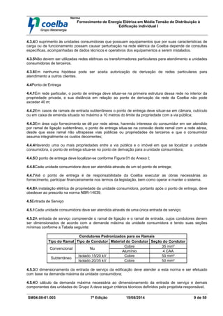 Norma
Fornecimento de Energia Elétrica em Média Tensão de Distribuição à
Edificação Individual l
SM04.08-01.003 7ª Edição 15/08/2014 9 de 50
4.3.4O suprimento às unidades consumidoras que possuam equipamentos que por suas características de
carga ou de funcionamento possam causar perturbação na rede elétrica da Coelba depende de consultas
específicas, acompanhadas de dados técnicos e operativos dos equipamentos a serem instalados.
4.3.5Não devem ser utilizadas redes elétricas ou transformadores particulares para atendimento a unidades
consumidoras de terceiros.
4.3.6Em nenhuma hipótese pode ser aceita autorização de derivação de redes particulares para
atendimento a outros clientes.
4.4Ponto de Entrega
4.4.1Em rede particular, o ponto de entrega deve situar-se na primeira estrutura dessa rede no interior da
propriedade privada, e sua distância em relação ao ponto de derivação da rede da Coelba não pode
exceder 40 m;
4.4.2Em casos de ramais de entrada subterrâneos o ponto de entrega deve situar-se em câmara, cubículo
ou em caixa de emenda situada no máximo a 10 metros do limite da propriedade com a via pública;
4.4.3Em área cujo fornecimento se dê por rede aérea, havendo interesse do consumidor em ser atendido
por ramal de ligação subterrâneo, o ponto de entrega situa-se na conexão deste ramal com a rede aérea,
desde que esse ramal não ultrapasse vias públicas ou propriedades de terceiros e que o consumidor
assuma integralmente os custos decorrentes;
4.4.4Havendo uma ou mais propriedades entre a via pública e o imóvel em que se localizar a unidade
consumidora, o ponto de entrega situa-se no ponto de derivação para a unidade consumidora;
4.4.5O ponto de entrega deve localizar-se conforme Figura 01 do Anexo I;
4.4.6Cada unidade consumidora deve ser atendida através de um só ponto de entrega;
4.4.7Até o ponto de entrega é de responsabilidade da Coelba executar as obras necessárias ao
fornecimento, participar financeiramente nos termos da legislação, bem como operar e manter o sistema.
4.4.8A instalação elétrica de propriedade da unidade consumidora, portanto após o ponto de entrega, deve
obedecer ao prescrito na norma NBR-14039.
4.5Entrada de Serviço
4.5.1Cada unidade consumidora deve ser atendida através de uma única entrada de serviço;
4.5.2A entrada de serviço compreende o ramal de ligação e o ramal de entrada, cujos condutores devem
ser dimensionados de acordo com a demanda máxima da unidade consumidora e tendo suas seções
mínimas conforme a Tabela seguinte:
Condutores Padronizados para os Ramais
Tipo do Ramal Tipo de Condutor Material do Condutor Seção do Condutor
Cobre 35 mm²
Convencional Nu
Alumínio 4 CAA
Isolado 15/20 kV Cobre 50 mm²
Subterrâneo
Isolado 20/35 kV Cobre 50 mm²
4.5.3O dimensionamento da entrada de serviço da edificação deve atender a esta norma e ser efetuado
com base na demanda máxima da unidade consumidora;
4.5.4O cálculo da demanda máxima necessária ao dimensionamento da entrada de serviço e demais
componentes das unidades do Grupo A deve seguir critérios técnicos definidos pelo projetista responsável.
 