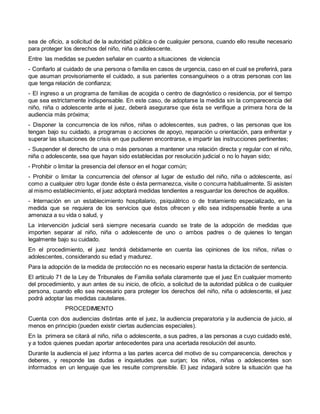 sea de oficio, a solicitud de la autoridad pública o de cualquier persona, cuando ello resulte necesario
para proteger los derechos del niño, niña o adolescente.
Entre las medidas se pueden señalar en cuanto a situaciones de violencia
- Confiarlo al cuidado de una persona o familia en casos de urgencia, caso en el cual se preferirá, para
que asuman provisoriamente el cuidado, a sus parientes consanguíneos o a otras personas con las
que tenga relación de confianza;
- El ingreso a un programa de familias de acogida o centro de diagnóstico o residencia, por el tiempo
que sea estrictamente indispensable. En este caso, de adoptarse la medida sin la comparecencia del
niño, niña o adolescente ante el juez, deberá asegurarse que ésta se verifique a primera hora de la
audiencia más próxima;
- Disponer la concurrencia de los niños, niñas o adolescentes, sus padres, o las personas que los
tengan bajo su cuidado, a programas o acciones de apoyo, reparación u orientación, para enfrentar y
superar las situaciones de crisis en que pudieren encontrarse, e impartir las instrucciones pertinentes;
- Suspender el derecho de una o más personas a mantener una relación directa y regular con el niño,
niña o adolescente, sea que hayan sido establecidas por resolución judicial o no lo hayan sido;
- Prohibir o limitar la presencia del ofensor en el hogar común;
- Prohibir o limitar la concurrencia del ofensor al lugar de estudio del niño, niña o adolescente, así
como a cualquier otro lugar donde éste o ésta permanezca, visite o concurra habitualmente. Si asisten
al mismo establecimiento, el juez adoptará medidas tendientes a resguardar los derechos de aquéllos.
- Internación en un establecimiento hospitalario, psiquiátrico o de tratamiento especializado, en la
medida que se requiera de los servicios que éstos ofrecen y ello sea indispensable frente a una
amenaza a su vida o salud, y
La intervención judicial será siempre necesaria cuando se trate de la adopción de medidas que
importen separar al niño, niña o adolescente de uno o ambos padres o de quienes lo tengan
legalmente bajo su cuidado.
En el procedimiento, el juez tendrá debidamente en cuenta las opiniones de los niños, niñas o
adolescentes, considerando su edad y madurez.
Para la adopción de la medida de protección no es necesario esperar hasta la dictación de sentencia.
El artículo 71 de la Ley de Tribunales de Familia señala claramente que el juez En cualquier momento
del procedimiento, y aun antes de su inicio, de oficio, a solicitud de la autoridad pública o de cualquier
persona, cuando ello sea necesario para proteger los derechos del niño, niña o adolescente, el juez
podrá adoptar las medidas cautelares.
PROCEDIMIENTO
Cuenta con dos audiencias distintas ante el juez, la audiencia preparatoria y la audiencia de juicio, al
menos en principio (pueden existir ciertas audiencias especiales).
En la primera se citará al niño, niña o adolescente, a sus padres, a las personas a cuyo cuidado esté,
y a todos quienes puedan aportar antecedentes para una acertada resolución del asunto.
Durante la audiencia el juez informa a las partes acerca del motivo de su comparecencia, derechos y
deberes, y responde las dudas e inquietudes que surjan; los niños, niñas o adolescentes son
informados en un lenguaje que les resulte comprensible. El juez indagará sobre la situación que ha
 