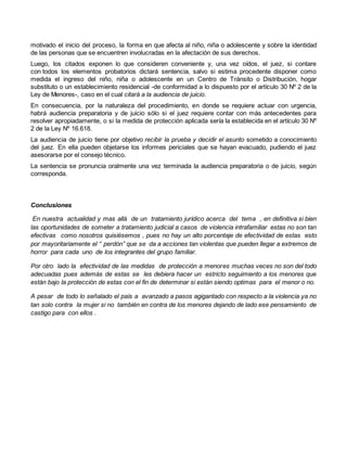 motivado el inicio del proceso, la forma en que afecta al niño, niña o adolescente y sobre la identidad
de las personas que se encuentren involucradas en la afectación de sus derechos.
Luego, los citados exponen lo que consideren conveniente y, una vez oídos, el juez, si contare
con todos los elementos probatorios dictará sentencia, salvo si estima procedente disponer como
medida el ingreso del niño, niña o adolescente en un Centro de Tránsito o Distribución, hogar
substituto o un establecimiento residencial -de conformidad a lo dispuesto por el artículo 30 Nº 2 de la
Ley de Menores-, caso en el cual citará a la audiencia de juicio.
En consecuencia, por la naturaleza del procedimiento, en donde se requiere actuar con urgencia,
habrá audiencia preparatoria y de juicio sólo si el juez requiere contar con más antecedentes para
resolver apropiadamente, o si la medida de protección aplicada sería la establecida en el artículo 30 Nº
2 de la Ley Nº 16.618.
La audiencia de juicio tiene por objetivo recibir la prueba y decidir el asunto sometido a conocimiento
del juez. En ella pueden objetarse los informes periciales que se hayan evacuado, pudiendo el juez
asesorarse por el consejo técnico.
La sentencia se pronuncia oralmente una vez terminada la audiencia preparatoria o de juicio, según
corresponda.
Conclusiones
En nuestra actualidad y mas allá de un tratamiento jurídico acerca del tema , en definitiva si bien
las oportunidades de someter a tratamiento judicial a casos de violencia intrafamiliar estas no son tan
efectivas como nosotros quisiésemos , pues no hay un alto porcentaje de efectividad de estas esto
por mayoritariamente el “ perdón” que se da a acciones tan violentas que pueden llegar a extremos de
horror para cada uno de los integrantes del grupo familiar.
Por otro lado la efectividad de las medidas de protección a menores muchas veces no son del todo
adecuadas pues además de estas se les debiera hacer un estricto seguimiento a los menores que
están bajo la protección de estas con el fin de determinar si están siendo optimas para el menor o no.
A pesar de todo lo señalado el país a avanzado a pasos agigantado con respecto a la violencia ya no
tan solo contra la mujer si no también en contra de los menores dejando de lado ese pensamiento de
castigo para con ellos .
 