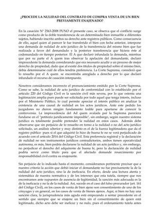 ¿PROCEDE LA NULIDAD DEL CONTRATO DE COMPRA VENTA DE UN BIEN
PREVIAMENTE ENAJENADO?
En la casación Nº 2563-2008 PUNO el presente caso, se observa que el conflicto surge
como producto de la doble transferencia de un determinado bien inmueble a diferentes
sujetos, habiendo inscrito ambos su derecho ante registros públicos. Como consecuencia
de ello, aquel quien al parecer le fue transferido el bien con fecha anterior, interpone
una demanda de nulidad de acto jurídico de la transferencia del mismo bien que fue
realizada a favor del demandado y la posterior transferencia que hiciera éste al
codemandado en tiempo posterior. El A quo declaró infundada la demanda, mientras
que por su parte el A quem tras observar la apelación del demandante, declaró
improcedente la demanda considerando que era necesario acudir a un proceso de mejor
derecho de propiedad, dado que al existir dos títulos de propiedad sobre el mismo bien,
debía determinarse cuál de ellos tendría preferencia. La Corte Suprema, consideró que
lo resuelto por el A quem se encontraba arreglada a derecho por lo que declaró
infundado el recurso de casación interpuesto.
Nosotros consideramos incorrecto el pronunciamiento emitido por la Corte Suprema.
Como se sabe, la nulidad de acto jurídico de conformidad con lo establecido por el
artículo 220 del Código Civil es la sanción civil más severa, por lo que ostenta una
legitimación amplia pues puede ser solicitada por todo aquel que tenga interés, incluso
por el Ministerio Público, lo cual permite apreciar el interés público en analizar la
existencia de una causal de nulidad en los actos jurídicos. Ante este pedido los
juzgadores no dieron ningún fundamento loable para apartarse de conocer la
controversia. La improcedencia del Ad quem avalada por la Suprema pareciera
fundarse en el "petitorio jurídicamente imposible", sin embargo, según nuestro sistema
jurídico es totalmente posible pretender la nulidad en estos casos. Además debe
observarse que sin perjuicio de lo resuelto en torno a la nulidad o no del acto jurídico
solicitado, un análisis ulterior y muy distinto es el de la fuerza legitimadora que da el
registro público pues si el que adquirió lo hizo de buena fe no se verá perjudicado de
acuerdo con el artículo 2014 del Código Civil. Esta preferencia registral y la declaración
de nulidad no son instrumentos jurídicos contradictorios, ambos tienen operatividad
autónoma, es más, bien podría declararse la nulidad de un acto jurídico y, sin embargo,
no perjudicar el derecho del adquirente de buena fe, pero la declaración de nulidad
podría servir como título para que el afectado demande resarcimiento por
responsabilidad civil contra su enajenante.
Sin perjuicio de lo indicado hasta el momento, consideramos pertinente precisar que a
nuestro criterio la acción que debió iniciar el demandante no fue precisamente la de la
nulidad del acto jurídico, sino la de ineficacia. En efecto, desde una lectura atenta y
sistemática de nuestra normativa y de los intereses que esta tutela, siempre que nos
encontramos ante supuestos de ausencia de legitimidad, la sanción más adecuada es la
de la ineficacia y no la de la nulidad. Así, sucede en el caso del falso procurador (art. 161
del Código Civil), en los casos de venta de bien ajeno son consentimiento de uno de los
cónyuges y en general, en los casos de venta de bienes ajenos. Aquí, si bien no hay una
sanción clara, la jurisprudencia más aguda está empezando a sentar precedente en el
sentido que siempre que se enajene un bien sin el consentimiento de quien está
legitimado, dicho acto debe ser ineficaz y no nulo, pues el ordenamiento tutela antes
 