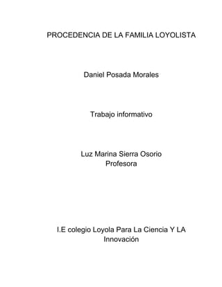 PROCEDENCIA DE LA FAMILIA LOYOLISTA




          Daniel Posada Morales




            Trabajo informativo




         Luz Marina Sierra Osorio
               Profesora




  I.E colegio Loyola Para La Ciencia Y LA
                 Innovación
 
