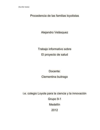 [Escribir texto]




                   Procedencia de las familias loyolistas




                           Alejandro Velásquez




                         Trabajo informativo sobre
                           El proyecto de salud




                                 Docente:
                           Clementina buitrago




      i.e. colegio Loyola para la ciencia y la innovación
                                Grupo 9-1
                                 Medellín
                                   2012
 