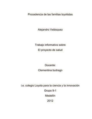 Procedencia de las familias loyolistas




              Alejandro Velásquez




            Trabajo informativo sobre
              El proyecto de salud




                    Docente:
              Clementina buitrago




i.e. colegio Loyola para la ciencia y la innovación
                    Grupo 9-1
                     Medellín
                      2012
 