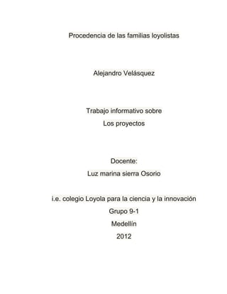 Procedencia de las familias loyolistas




              Alejandro Velásquez




            Trabajo informativo sobre
                  Los proyectos




                    Docente:
            Luz marina sierra Osorio


i.e. colegio Loyola para la ciencia y la innovación
                    Grupo 9-1
                     Medellín
                      2012
 
