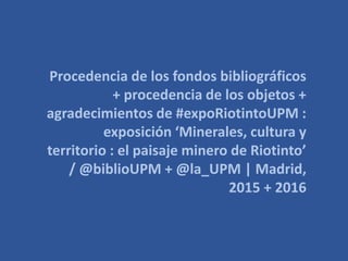 Procedencia de los fondos bibliográficos
+ procedencia de los objetos +
agradecimientos de #expoRiotintoUPM :
exposición ‘Minerales, cultura y
territorio : el paisaje minero de Riotinto’
/ @biblioUPM + @la_UPM | Madrid,
2015 + 2016
 