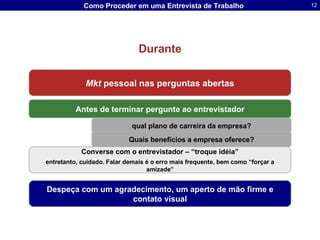 Durante Mkt  pessoal nas perguntas abertas Converse com o entrevistador – “troque idéia” entretanto, cuidado. Falar demais é o erro mais frequente, bem como “forçar a amizade” Antes de terminar pergunte ao entrevistador qual plano de carreira da empresa? Quais benefícios a empresa oferece? Despeça com um agradecimento, um aperto de mão firme e contato visual 