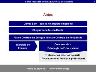 Antes Chegue com Antecedência   Durma Bem – auxilia no preparo emocional Para o Controle da Emoção Tenha o Controle da Respiração atender os critérios do perfil  vida pessoal, familiar e profissional Compreenda a  Estratégia do Entrevistador Exercício de  Empatia   Treine no Espelho – Treine com um amigo 