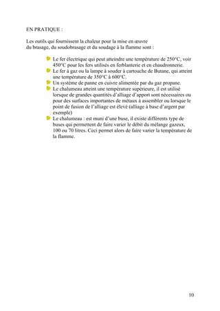 EN PRATIQUE :
Les outils qui fournissent la chaleur pour la mise en œuvre
du brasage, du soudobrasage et du soudage à la flamme sont :
Le fer électrique qui peut atteindre une température de 250°C, voir
450°C pour les fers utilisés en ferblanterie et en chaudronnerie.
Le fer à gaz ou la lampe à souder à cartouche de Butane, qui atteint
une température de 350°C à 600°C.
Un système de panne en cuivre alimentée par du gaz propane.
Le chalumeau atteint une température supérieure, il est utilisé
lorsque de grandes quantités d’alliage d’apport sont nécessaires ou
pour des surfaces importantes de métaux à assembler ou lorsque le
point de fusion de l’alliage est élevé (alliage à base d’argent par
exemple)
Le chalumeau : est muni d’une buse, il existe différents type de
buses qui permettent de faire varier le débit du mélange gazeux,
100 ou 70 litres. Ceci permet alors de faire varier la température de
la flamme.
10
 