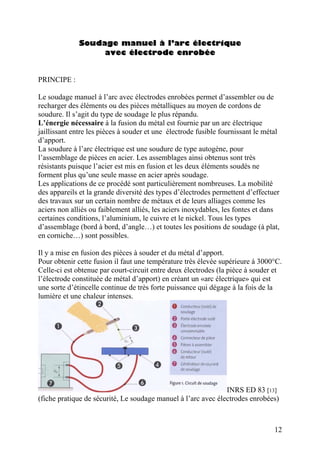 Soudage manuel à l’arc électrique
avec électrode enrobée
PRINCIPE :
Le soudage manuel à l’arc avec électrodes enrobées permet d’assembler ou de
recharger des éléments ou des pièces métalliques au moyen de cordons de
soudure. Il s’agit du type de soudage le plus répandu.
L’énergie nécessaire à la fusion du métal est fournie par un arc électrique
jaillissant entre les pièces à souder et une électrode fusible fournissant le métal
d’apport.
La soudure à l’arc électrique est une soudure de type autogène, pour
l’assemblage de pièces en acier. Les assemblages ainsi obtenus sont très
résistants puisque l’acier est mis en fusion et les deux éléments soudés ne
forment plus qu’une seule masse en acier après soudage.
Les applications de ce procédé sont particulièrement nombreuses. La mobilité
des appareils et la grande diversité des types d’électrodes permettent d’effectuer
des travaux sur un certain nombre de métaux et de leurs alliages comme les
aciers non alliés ou faiblement alliés, les aciers inoxydables, les fontes et dans
certaines conditions, l’aluminium, le cuivre et le nickel. Tous les types
d’assemblage (bord à bord, d’angle…) et toutes les positions de soudage (à plat,
en corniche…) sont possibles.
Il y a mise en fusion des pièces à souder et du métal d’apport.
Pour obtenir cette fusion il faut une température très élevée supérieure à 3000°C.
Celle-ci est obtenue par court-circuit entre deux électrodes (la pièce à souder et
l’électrode constituée de métal d’apport) en créant un «arc électrique» qui est
une sorte d’étincelle continue de très forte puissance qui dégage à la fois de la
lumière et une chaleur intenses.
INRS ED 83 [13]
(fiche pratique de sécurité, Le soudage manuel à l’arc avec électrodes enrobées)
12
 