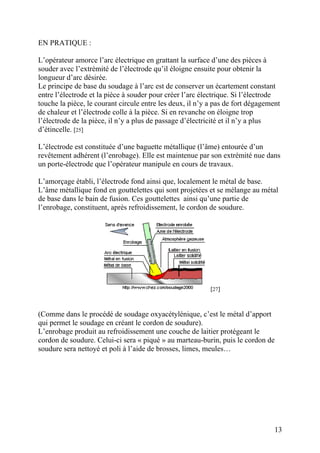 EN PRATIQUE :
L’opérateur amorce l’arc électrique en grattant la surface d’une des pièces à
souder avec l’extrémité de l’électrode qu’il éloigne ensuite pour obtenir la
longueur d’arc désirée.
Le principe de base du soudage à l’arc est de conserver un écartement constant
entre l’électrode et la pièce à souder pour créer l’arc électrique. Si l’électrode
touche la pièce, le courant circule entre les deux, il n’y a pas de fort dégagement
de chaleur et l’électrode colle à la pièce. Si en revanche on éloigne trop
l’électrode de la pièce, il n’y a plus de passage d’électricité et il n’y a plus
d’étincelle. [25]
L’électrode est constituée d’une baguette métallique (l’âme) entourée d’un
revêtement adhérent (l’enrobage). Elle est maintenue par son extrémité nue dans
un porte-électrode que l’opérateur manipule en cours de travaux.
L’amorçage établi, l’électrode fond ainsi que, localement le métal de base.
L’âme métallique fond en gouttelettes qui sont projetées et se mélange au métal
de base dans le bain de fusion. Ces gouttelettes ainsi qu’une partie de
l’enrobage, constituent, après refroidissement, le cordon de soudure.
[27]
(Comme dans le procédé de soudage oxyacétylénique, c’est le métal d’apport
qui permet le soudage en créant le cordon de soudure).
L’enrobage produit au refroidissement une couche de laitier protégeant le
cordon de soudure. Celui-ci sera « piqué » au marteau-burin, puis le cordon de
soudure sera nettoyé et poli à l’aide de brosses, limes, meules…
13
 