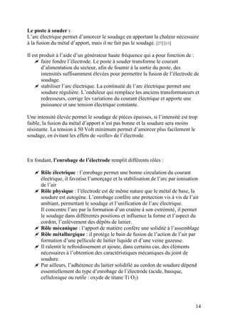 Le poste à souder :
L’arc électrique permet d’amorcer le soudage en apportant la chaleur nécessaire
à la fusion du métal d’apport, mais il ne fait pas le soudage. [27] [13]
Il est produit à l’aide d’un générateur haute fréquence qui a pour fonction de :
faire fondre l’électrode. Le poste à souder transforme le courant
d’alimentation du secteur, afin de fournir à la sortie du poste, des
intensités suffisamment élevées pour permettre la fusion de l’électrode de
soudage.
stabiliser l’arc électrique. La continuité de l’arc électrique permet une
soudure régulière. L’onduleur qui remplace les anciens transformateurs et
redresseurs, corrige les variations du courant électrique et apporte une
puissance et une tension électrique constante.
Une intensité élevée permet le soudage de pièces épaisses, si l’intensité est trop
faible, la fusion du métal d’apport n’est pas bonne et la soudure sera moins
résistante. La tension à 50 Volt minimum permet d’amorcer plus facilement le
soudage, en évitant les effets de «colle» de l’électrode.
En fondant, l’enrobage de l’électrode remplit différents rôles :
Rôle électrique : l’enrobage permet une bonne circulation du courant
électrique, il favorise l’amorçage et la stabilisation de l’arc par ionisation
de l’air
Rôle physique : l’électrode est de même nature que le métal de base, la
soudure est autogène. L’enrobage confère une protection vis à vis de l’air
ambiant, permettant le soudage et l’unification de l’arc électrique.
Il concentre l’arc par la formation d’un cratère à son extrémité, il permet
le soudage dans différentes positions et influence la forme et l’aspect du
cordon, l’enlèvement des dépôts de laitier.
Rôle mécanique : l’apport de matière confère une solidité à l’assemblage
Rôle métallurgique : il protège le bain de fusion de l’action de l’air par
formation d’une pellicule de laitier liquide et d’une veine gazeuse.
Il ralentit le refroidissement et ajoute, dans certains cas, des éléments
nécessaires à l’obtention des caractéristiques mécaniques du joint de
soudure.
Par ailleurs, l’adhérence du laitier solidifié au cordon de soudure dépend
essentiellement du type d’enrobage de l’électrode (acide, basique,
cellulosique ou rutile : oxyde de titane Ti O2)
14
 