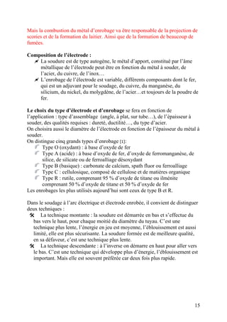 Mais la combustion du métal d’enrobage va être responsable de la projection de
scories et de la formation du laitier. Ainsi que de la formation de beaucoup de
fumées.
Composition de l’électrode :
La soudure est de type autogène, le métal d’apport, constitué par l’âme
métallique de l’électrode peut être en fonction du métal à souder, de
l’acier, du cuivre, de l’inox…
L’enrobage de l’électrode est variable, différents composants dont le fer,
qui est un adjuvant pour le soudage, du cuivre, du manganèse, du
silicium, du nickel, du molygdène, de l’acier…et toujours de la poudre de
fer.
Le choix du type d’électrode et d’enrobage se fera en fonction de
l’application : type d’assemblage (angle, à plat, sur tube…), de l’épaisseur à
souder, des qualités requises : dureté, ductilité…, du type d’acier.
On choisira aussi le diamètre de l’électrode en fonction de l’épaisseur du métal à
souder.
On distingue cinq grands types d’enrobage [1]:
Type O (oxydant) : à base d’oxyde de fer
Type A (acide) : à base d’oxyde de fer, d’oxyde de ferromanganèse, de
silice, de silicate ou de ferroalliage désoxydant
Type B (basique) : carbonate de calcium, spath fluor ou ferroalliage
Type C : cellulosique, composé de cellulose et de matières organique
Type R : rutile, comprenant 95 % d’oxyde de titane ou ilménite
comprenant 50 % d’oxyde de titane et 50 % d’oxyde de fer
Les enrobages les plus utilisés aujourd’hui sont ceux de type B et R.
Dans le soudage à l’arc électrique et électrode enrobée, il convient de distinguer
deux techniques :
La technique montante : la soudure est démarrée en bas et s’effectue du
bas vers le haut, pour chaque moitié du diamètre du tuyau. C’est une
technique plus lente, l’énergie en jeu est moyenne, l’éblouissement est aussi
limité, elle est plus sécurisante. La soudure formée est de meilleure qualité,
en sa défaveur, c’est une technique plus lente.
La technique descendante : à l’inverse on démarre en haut pour aller vers
le bas. C’est une technique qui développe plus d’énergie, l’éblouissement est
important. Mais elle est souvent préférée car deux fois plus rapide.
15
 