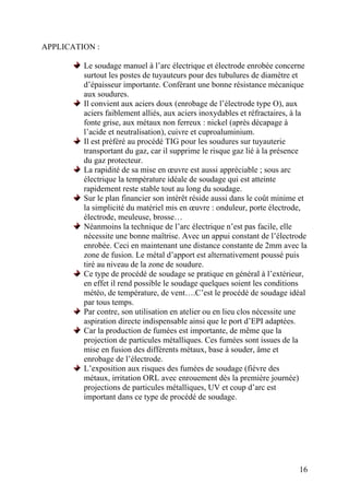 APPLICATION :
Le soudage manuel à l’arc électrique et électrode enrobée concerne
surtout les postes de tuyauteurs pour des tubulures de diamètre et
d’épaisseur importante. Conférant une bonne résistance mécanique
aux soudures.
Il convient aux aciers doux (enrobage de l’électrode type O), aux
aciers faiblement alliés, aux aciers inoxydables et réfractaires, à la
fonte grise, aux métaux non ferreux : nickel (après décapage à
l’acide et neutralisation), cuivre et cuproaluminium.
Il est préféré au procédé TIG pour les soudures sur tuyauterie
transportant du gaz, car il supprime le risque gaz lié à la présence
du gaz protecteur.
La rapidité de sa mise en œuvre est aussi appréciable ; sous arc
électrique la température idéale de soudage qui est atteinte
rapidement reste stable tout au long du soudage.
Sur le plan financier son intérêt réside aussi dans le coût minime et
la simplicité du matériel mis en œuvre : onduleur, porte électrode,
électrode, meuleuse, brosse…
Néanmoins la technique de l’arc électrique n’est pas facile, elle
nécessite une bonne maîtrise. Avec un appui constant de l’électrode
enrobée. Ceci en maintenant une distance constante de 2mm avec la
zone de fusion. Le métal d’apport est alternativement poussé puis
tiré au niveau de la zone de soudure.
Ce type de procédé de soudage se pratique en général à l’extérieur,
en effet il rend possible le soudage quelques soient les conditions
météo, de température, de vent….C’est le procédé de soudage idéal
par tous temps.
Par contre, son utilisation en atelier ou en lieu clos nécessite une
aspiration directe indispensable ainsi que le port d’EPI adaptées.
Car la production de fumées est importante, de même que la
projection de particules métalliques. Ces fumées sont issues de la
mise en fusion des différents métaux, base à souder, âme et
enrobage de l’électrode.
L’exposition aux risques des fumées de soudage (fièvre des
métaux, irritation ORL avec enrouement dès la première journée)
projections de particules métalliques, UV et coup d’arc est
important dans ce type de procédé de soudage.
16
 