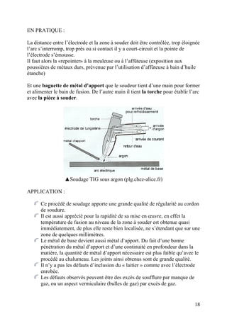EN PRATIQUE :
La distance entre l’électrode et la zone à souder doit être contrôlée, trop éloignée
l’arc s’interromp, trop près ou si contact il y a court-circuit et la pointe de
l’électrode s’émousse.
Il faut alors la «repointer» à la meuleuse ou à l’affûteuse (exposition aux
poussières de métaux durs, prévenue par l’utilisation d’affûteuse à bain d’huile
étanche)
Et une baguette de métal d’apport que le soudeur tient d’une main pour former
et alimenter le bain de fusion. De l’autre main il tient la torche pour établir l’arc
avec la pièce à souder.
▲Soudage TIG sous argon (plg.chez-alice.fr)
APPLICATION :
Ce procédé de soudage apporte une grande qualité de régularité au cordon
de soudure.
Il est aussi apprécié pour la rapidité de sa mise en œuvre, en effet la
température de fusion au niveau de la zone à souder est obtenue quasi
immédiatement, de plus elle reste bien localisée, ne s’étendant que sur une
zone de quelques millimètres.
Le métal de base devient aussi métal d’apport. Du fait d’une bonne
pénétration du métal d’apport et d’une continuité en profondeur dans la
matière, la quantité de métal d’apport nécessaire est plus faible qu’avec le
procédé au chalumeau. Les joints ainsi obtenus sont de grande qualité.
Il n’y a pas les défauts d’inclusion du « laitier » comme avec l’électrode
enrobée.
Les défauts observés peuvent être des excès de soufflure par manque de
gaz, ou un aspect vermiculaire (bulles de gaz) par excès de gaz.
18
 