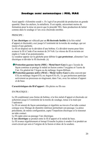Soudage semi automatique : MIG, MAG
Aussi appelé « kilomètre soudé ». Il s’agit d’un procédé de production en grande
quantité. Dans les ateliers, la métallerie. Il est rapide, nécessitant moins de
formation pour la mise en œuvre que le procédé TIG. Sans production de laitier
comme dans le soudage à l’arc avec électrode enrobée.
PRINCIPE :
L’arc électrique est véhiculé par un fil électrode fusible (à la fois métal
d’apport et électrode), ceci jusqu’à l’extrémité de la torche de soudage, qui est
munie d’une gâchette.
Le fil est disposé sur le dévidoir d’une bobine. Ce dévidoir tourne pour faire
avancer le fil à l’aide d’un moteur de 24 Volt. La vitesse du fil en m/min est
réglée à l’aide d’un potentiomètre.
Le soudeur appuie sur la gâchette pour débiter le gaz protecteur, alimenter l’arc
électrique et dévider le fil électrode. [5]
Protection gazeuse inerte (MIG : Metal Inert Gas) le gaz s’écoule de
façon continue et protège le métal en fusion contre l’oxygène et l’azote de
l’air. En général de l’Argon ou du mélange Argon-Hélium.
Protection gazeuse active (MAG : Metal Active Gas) le plus souvent par
CO2 ou mélange Argon-CO2 ou Argon-CO2-O2. Le gaz protecteur participe
activement au processus en réagissant, dans l’arc, avec les métaux d’apport
et de base.
Caractéristiques du fil d’apport : fils pleins ou fils nus
EN PRATIQUE :
Le fil conditionné sous forme de bobine, à la fois métal d’apport et électrode est
acheminé jusqu’à l’extrémité de la torche de soudage, tenue à la main par
l’opérateur.
Le fil est amené de façon automatique et régulière au travers d’un tube contact
conique avec filetage de diamètre intérieur permettant son passage. La pièce
précédente, de même configuration, capte l’impulsion électrique et la transmet
au tube contact.
Le fil capte ainsi au passage l’arc électrique.
L’arc électrique se produit entre le fil d’apport et le métal de base.
Le fil avance régulièrement et lorsqu’il touche la pièce à souder il se produit un
court-circuit qui sera à l’origine de la fusion et donc de la soudure.
20
 