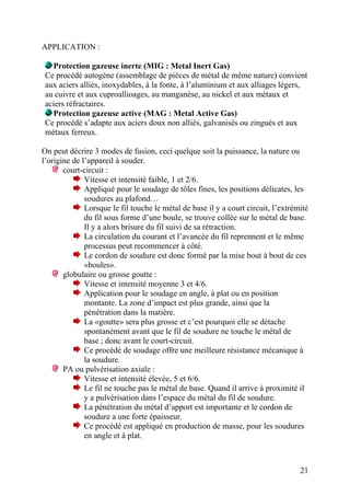 APPLICATION :
Protection gazeuse inerte (MIG : Metal Inert Gas)
Ce procédé autogène (assemblage de pièces de métal de même nature) convient
aux aciers alliés, inoxydables, à la fonte, à l’aluminium et aux alliages légers,
au cuivre et aux cuproallioages, au manganèse, au nickel et aux métaux et
aciers réfractaires.
Protection gazeuse active (MAG : Metal Active Gas)
Ce procédé s’adapte aux aciers doux non alliés, galvanisés ou zingués et aux
métaux ferreux.
On peut décrire 3 modes de fusion, ceci quelque soit la puissance, la nature ou
l’origine de l’appareil à souder.
court-circuit :
Vitesse et intensité faible, 1 et 2/6.
Appliqué pour le soudage de tôles fines, les positions délicates, les
soudures au plafond…
Lorsque le fil touche le métal de base il y a court circuit, l’extrémité
du fil sous forme d’une boule, se trouve collée sur le métal de base.
Il y a alors brisure du fil suivi de sa rétraction.
La circulation du courant et l’avancée du fil reprennent et le même
processus peut recommencer à côté.
Le cordon de soudure est donc formé par la mise bout à bout de ces
«boules».
globulaire ou grosse goutte :
Vitesse et intensité moyenne 3 et 4/6.
Application pour le soudage en angle, à plat ou en position
montante. La zone d’impact est plus grande, ainsi que la
pénétration dans la matière.
La «goutte» sera plus grosse et c’est pourquoi elle se détache
spontanément avant que le fil de soudure ne touche le métal de
base ; donc avant le court-circuit.
Ce procédé de soudage offre une meilleure résistance mécanique à
la soudure.
PA ou pulvérisation axiale :
Vitesse et intensité élevée, 5 et 6/6.
Le fil ne touche pas le métal de base. Quand il arrive à proximité il
y a pulvérisation dans l’espace du métal du fil de soudure.
La pénétration du métal d’apport est importante et le cordon de
soudure a une forte épaisseur.
Ce procédé est appliqué en production de masse, pour les soudures
en angle et à plat.
21
 
