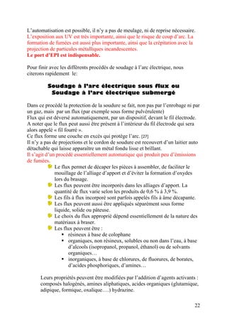 L’automatisation est possible, il n’y a pas de meulage, ni de reprise nécessaire.
L’exposition aux UV est très importante, ainsi que le risque de coup d’arc. La
formation de fumées est aussi plus importante, ainsi que la crépitation avec la
projection de particules métalliques incandescentes.
Le port d’EPI est indispensable.
Pour finir avec les différents procédés de soudage à l’arc électrique, nous
citerons rapidement le:
Soudage à l’arc électrique sous flux ou
Soudage à l’arc électrique submergé
Dans ce procédé la protection de la soudure se fait, non pas par l’enrobage ni par
un gaz, mais par un flux (par exemple sous forme pulvérulente)
Flux qui est déversé automatiquement, par un dispositif, devant le fil électrode.
A noter que le flux peut aussi être présent à l’intérieur du fil électrode qui sera
alors appelé « fil fourré ».
Ce flux forme une couche en excès qui protège l’arc. [27]
Il n’y a pas de projections et le cordon de soudure est recouvert d’un laitier auto
détachable qui laisse apparaître un métal fondu lisse et brillant.
Il s’agit d’un procédé essentiellement automatique qui produit peu d’émissions
de fumées.
Le flux permet de décaper les pièces à assembler, de faciliter le
mouillage de l’alliage d’apport et d’éviter la formation d’oxydes
lors du brasage.
Les flux peuvent être incorporés dans les alliages d’apport. La
quantité de flux varie selon les produits de 0,6 % à 3,9 %.
Les fils à flux incorporé sont parfois appelés fils à âme décapante.
Les flux peuvent aussi être appliqués séparément sous forme
liquide, solide ou pâteuse.
Le choix du flux approprié dépend essentiellement de la nature des
matériaux à braser.
Les flux peuvent être :
résineux à base de colophane
organiques, non résineux, solubles ou non dans l’eau, à base
d’alcools (isopropanol, propanol, éthanol) ou de solvants
organiques…
inorganiques, à base de chlorures, de fluorures, de borates,
d’acides phosphoriques, d’amines…
Leurs propriétés peuvent être modifiées par l’addition d’agents activants :
composés halogénés, amines aliphatiques, acides organiques (glutamique,
adipique, formique, oxalique….) hydrazine.
22
 